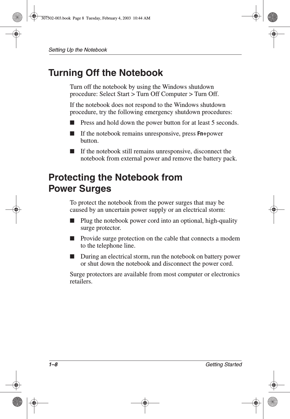 1–8 Getting StartedSetting Up the NotebookTurning Off the NotebookTurn off the notebook by using the Windows shutdown procedure: Select Start &gt; Turn Off Computer &gt; Turn Off.If the notebook does not respond to the Windows shutdown procedure, try the following emergency shutdown procedures:■Press and hold down the power button for at least 5 seconds.■If the notebook remains unresponsive, press Fn+power button.■If the notebook still remains unresponsive, disconnect the notebook from external power and remove the battery pack.Protecting the Notebook from Power SurgesTo protect the notebook from the power surges that may be caused by an uncertain power supply or an electrical storm:■Plug the notebook power cord into an optional, high-quality surge protector.■Provide surge protection on the cable that connects a modem to the telephone line.■During an electrical storm, run the notebook on battery power or shut down the notebook and disconnect the power cord.Surge protectors are available from most computer or electronics retailers.307502-003.book  Page 8  Tuesday, February 4, 2003  10:44 AM