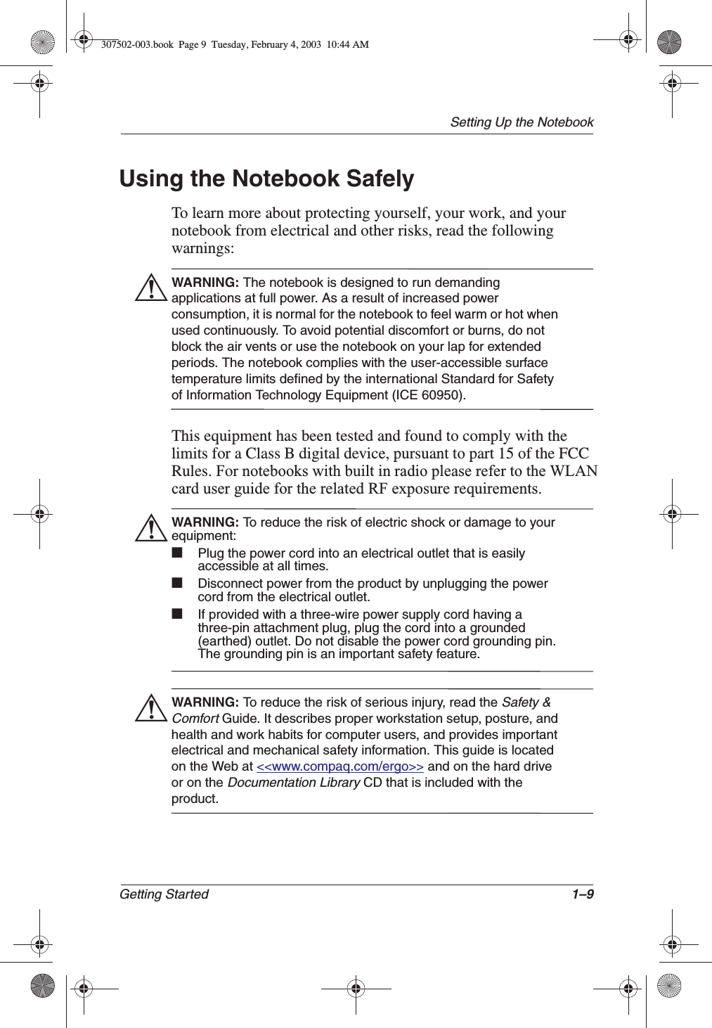 Setting Up the NotebookGetting Started 1–9Using the Notebook SafelyTo learn more about protecting yourself, your work, and your notebook from electrical and other risks, read the following warnings:ÅWARNING: The notebook is designed to run demanding applications at full power. As a result of increased power consumption, it is normal for the notebook to feel warm or hot when used continuously. To avoid potential discomfort or burns, do not block the air vents or use the notebook on your lap for extended periods. The notebook complies with the user-accessible surface temperature limits defined by the international Standard for Safety of Information Technology Equipment (ICE 60950).This equipment has been tested and found to comply with the limits for a Class B digital device, pursuant to part 15 of the FCC Rules. For notebooks with built in radio please refer to the WLANcard user guide for the related RF exposure requirements.ÅWARNING: To reduce the risk of electric shock or damage to your equipment:■Plug the power cord into an electrical outlet that is easily accessible at all times.■Disconnect power from the product by unplugging the power cord from the electrical outlet. ■If provided with a three-wire power supply cord having a three-pin attachment plug, plug the cord into a grounded (earthed) outlet. Do not disable the power cord grounding pin. The grounding pin is an important safety feature. ÅWARNING: To reduce the risk of serious injury, read the Safety &amp; ComfortGuide. It describes proper workstation setup, posture, and health and work habits for computer users, and provides important electrical and mechanical safety information. This guide is located on the Web at &lt;&lt;www.compaq.com/ergo&gt;&gt; and on the hard drive or on the Documentation LibraryCD that is included with the product.307502-003.book  Page 9  Tuesday, February 4, 2003  10:44 AM