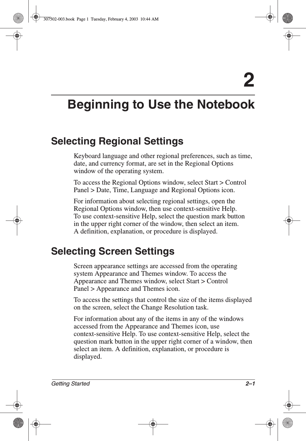 Getting Started 2–12Beginning to Use the NotebookSelecting Regional SettingsKeyboard language and other regional preferences, such as time, date, and currency format, are set in the Regional Options window of the operating system.To access the Regional Options window, select Start &gt; Control Panel &gt; Date, Time, Language and Regional Options icon.For information about selecting regional settings, open the Regional Options window, then use context-sensitive Help. To use context-sensitive Help, select the question mark button in the upper right corner of the window, then select an item. A definition, explanation, or procedure is displayed.Selecting Screen SettingsScreen appearance settings are accessed from the operating system Appearance and Themes window. To access the Appearance and Themes window, select Start &gt; Control Panel &gt; Appearance and Themes icon.To access the settings that control the size of the items displayed on the screen, select the Change Resolution task.For information about any of the items in any of the windows accessed from the Appearance and Themes icon, use context-sensitive Help. To use context-sensitive Help, select the question mark button in the upper right corner of a window, then select an item. A definition, explanation, or procedure is displayed.307502-003.book  Page 1  Tuesday, February 4, 2003  10:44 AM