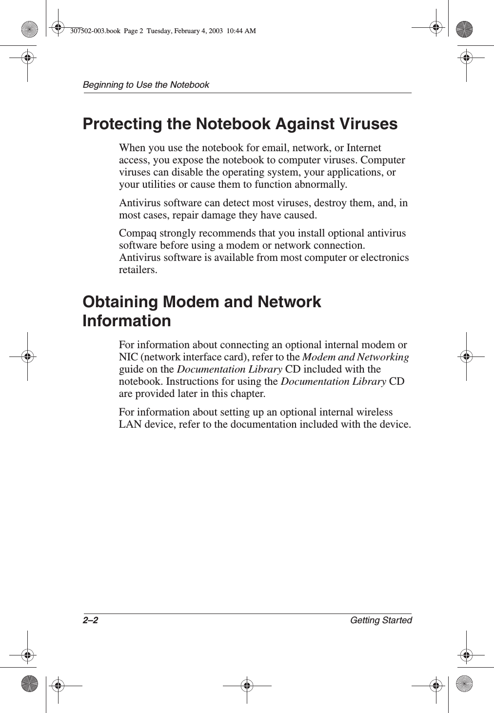 2–2 Getting StartedBeginning to Use the NotebookProtecting the Notebook Against VirusesWhen you use the notebook for email, network, or Internet access, you expose the notebook to computer viruses. Computer viruses can disable the operating system, your applications, or your utilities or cause them to function abnormally.Antivirus software can detect most viruses, destroy them, and, in most cases, repair damage they have caused.Compaq strongly recommends that you install optional antivirus software before using a modem or network connection. Antivirus software is available from most computer or electronics retailers.Obtaining Modem and Network InformationFor information about connecting an optional internal modem or NIC (network interface card), refer to the Modem and Networkingguide on the Documentation Library CD included with the notebook. Instructions for using the Documentation Library CD are provided later in this chapter.For information about setting up an optional internal wireless LAN device, refer to the documentation included with the device.307502-003.book  Page 2  Tuesday, February 4, 2003  10:44 AM