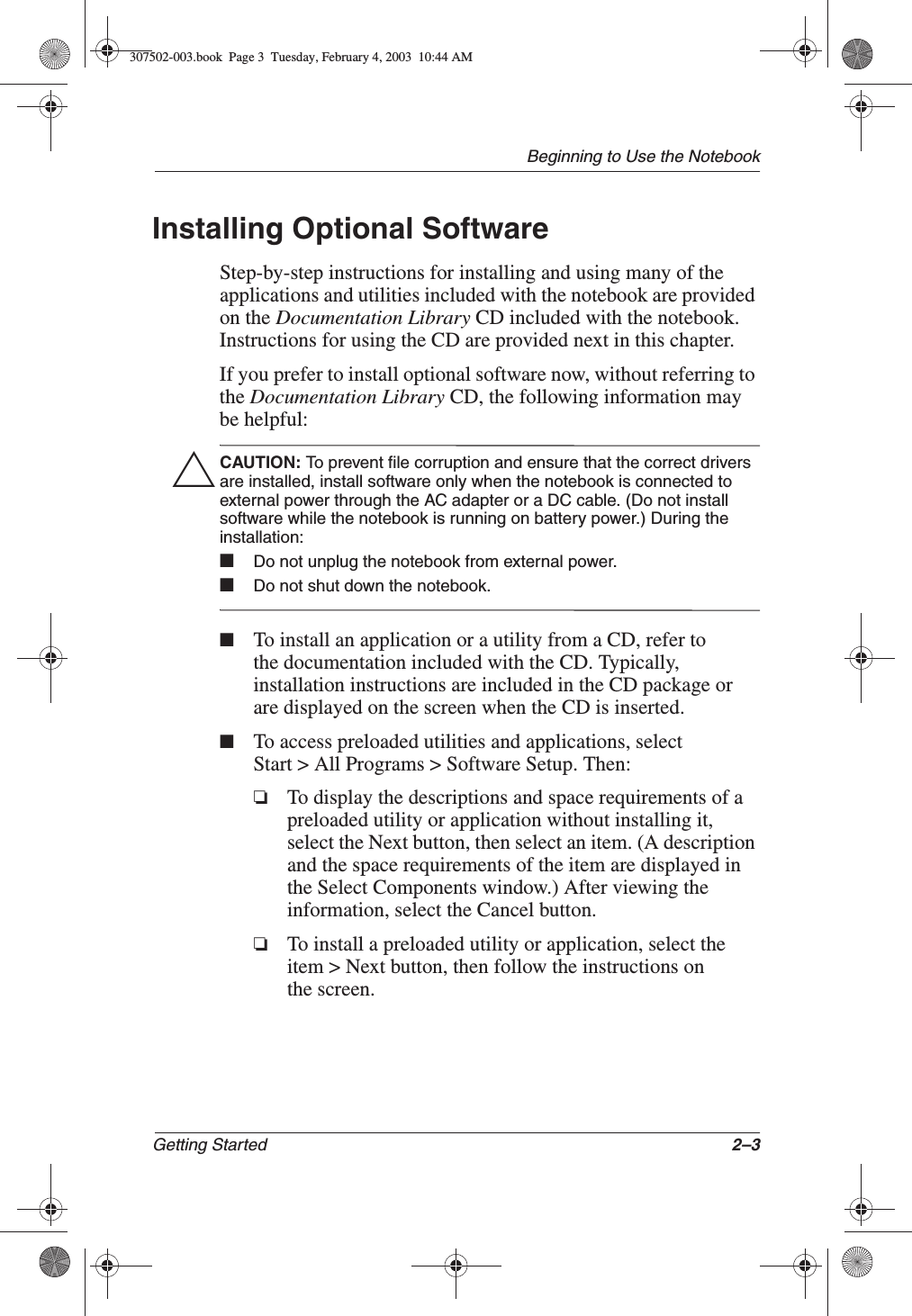 Beginning to Use the NotebookGetting Started 2–3Installing Optional SoftwareStep-by-step instructions for installing and using many of the applications and utilities included with the notebook are provided on the Documentation Library CD included with the notebook. Instructions for using the CD are provided next in this chapter.If you prefer to install optional software now, without referring to the Documentation Library CD, the following information may be helpful:ÄCAUTION: To prevent file corruption and ensure that the correct drivers are installed, install software only when the notebook is connected to external power through the AC adapter or a DC cable. (Do not install software while the notebook is running on battery power.) During the installation:■Do not unplug the notebook from external power.■Do not shut down the notebook.■To install an application or a utility from a CD, refer to the documentation included with the CD. Typically, installation instructions are included in the CD package or are displayed on the screen when the CD is inserted.■To access preloaded utilities and applications, select Start &gt; All Programs &gt; Software Setup. Then:❏To display the descriptions and space requirements of a preloaded utility or application without installing it, select the Next button, then select an item. (A description and the space requirements of the item are displayed in the Select Components window.) After viewing the information, select the Cancel button.❏To install a preloaded utility or application, select the item &gt; Next button, then follow the instructions on the screen.307502-003.book  Page 3  Tuesday, February 4, 2003  10:44 AM
