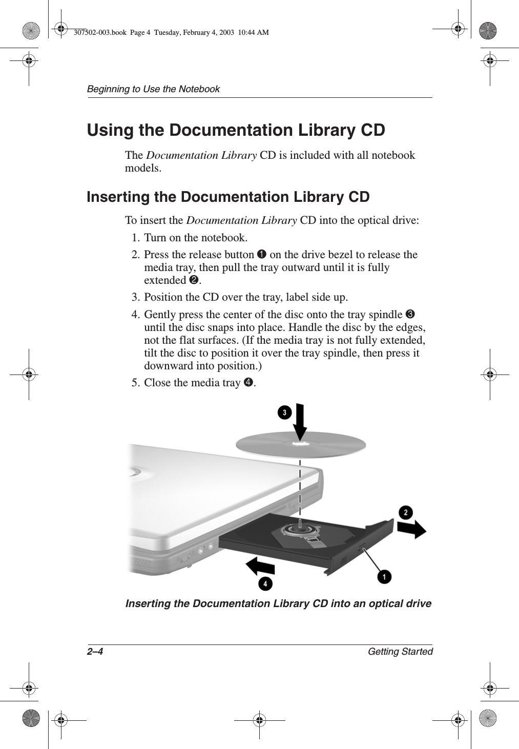 2–4 Getting StartedBeginning to Use the NotebookUsing the Documentation Library CDThe Documentation Library CD is included with all notebook models.Inserting the Documentation Library CDTo insert the Documentation Library CD into the optical drive:1. Turn on the notebook.2. Press the release button 1 on the drive bezel to release the media tray, then pull the tray outward until it is fully extended 2.3. Position the CD over the tray, label side up.4. Gently press the center of the disc onto the tray spindle 3 until the disc snaps into place. Handle the disc by the edges, not the flat surfaces. (If the media tray is not fully extended, tilt the disc to position it over the tray spindle, then press it downward into position.)5. Close the media tray 4.Inserting the Documentation Library CD into an optical drive307502-003.book  Page 4  Tuesday, February 4, 2003  10:44 AM