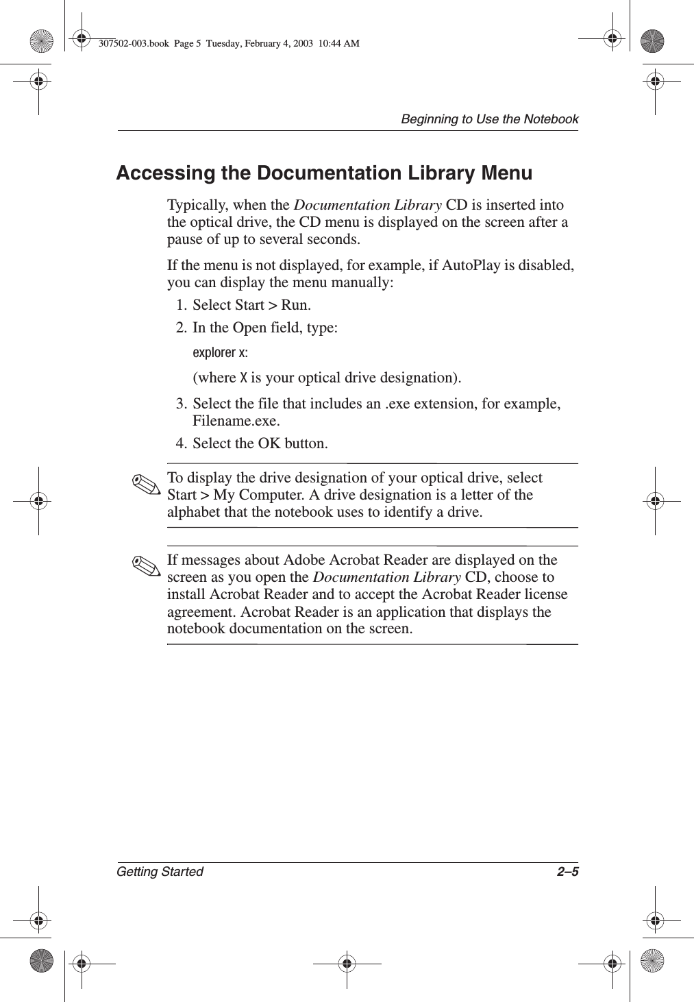 Beginning to Use the NotebookGetting Started 2–5Accessing the Documentation Library MenuTypically, when the Documentation Library CD is inserted into the optical drive, the CD menu is displayed on the screen after a pause of up to several seconds.If the menu is not displayed, for example, if AutoPlay is disabled, you can display the menu manually:1. Select Start &gt; Run.2. In the Open field, type:explorer x:(where X is your optical drive designation).3. Select the file that includes an .exe extension, for example, Filename.exe.4. Select the OK button.✎To display the drive designation of your optical drive, select Start &gt; My Computer. A drive designation is a letter of the alphabet that the notebook uses to identify a drive.✎If messages about Adobe Acrobat Reader are displayed on the screen as you open the Documentation Library CD, choose to install Acrobat Reader and to accept the Acrobat Reader license agreement. Acrobat Reader is an application that displays the notebook documentation on the screen.307502-003.book  Page 5  Tuesday, February 4, 2003  10:44 AM