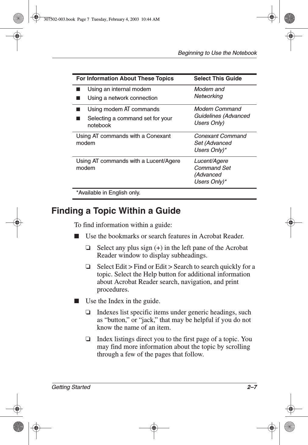 Beginning to Use the NotebookGetting Started 2–7Finding a Topic Within a GuideTo find information within a guide:■Use the bookmarks or search features in Acrobat Reader.❏Select any plus sign (+) in the left pane of the Acrobat Reader window to display subheadings.❏Select Edit &gt; Find or Edit &gt; Search to search quickly for a topic. Select the Help button for additional information about Acrobat Reader search, navigation, and print procedures.■Use the Index in the guide.❏Indexes list specific items under generic headings, such as “button,” or “jack,” that may be helpful if you do not know the name of an item.❏Index listings direct you to the first page of a topic. You may find more information about the topic by scrolling through a few of the pages that follow.■Using an internal modem■Using a network connectionModem and Networking■Using modem AT commands■Selecting a command set for your notebookModem Command Guidelines (AdvancedUsers Only)Using AT commands with a Conexant modemConexant Command Set (AdvancedUsers Only)*Using AT commands with a Lucent/Agere modemLucent/AgereCommand Set(AdvancedUsers Only)**Available in English only.For Information About These Topics Select This Guide307502-003.book  Page 7  Tuesday, February 4, 2003  10:44 AM