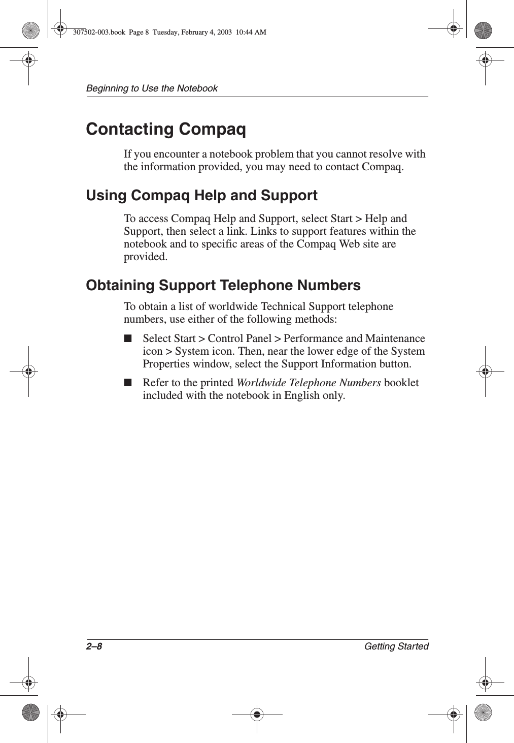 2–8 Getting StartedBeginning to Use the NotebookContacting CompaqIf you encounter a notebook problem that you cannot resolve with the information provided, you may need to contact Compaq.Using Compaq Help and SupportTo access Compaq Help and Support, select Start &gt; Help and Support, then select a link. Links to support features within the notebook and to specific areas of the Compaq Web site are provided.Obtaining Support Telephone NumbersTo obtain a list of worldwide Technical Support telephone numbers, use either of the following methods:■Select Start &gt; Control Panel &gt; Performance and Maintenance icon &gt; System icon. Then, near the lower edge of the System Properties window, select the Support Information button.■Refer to the printed Worldwide Telephone Numbers booklet included with the notebook in English only.307502-003.book  Page 8  Tuesday, February 4, 2003  10:44 AM