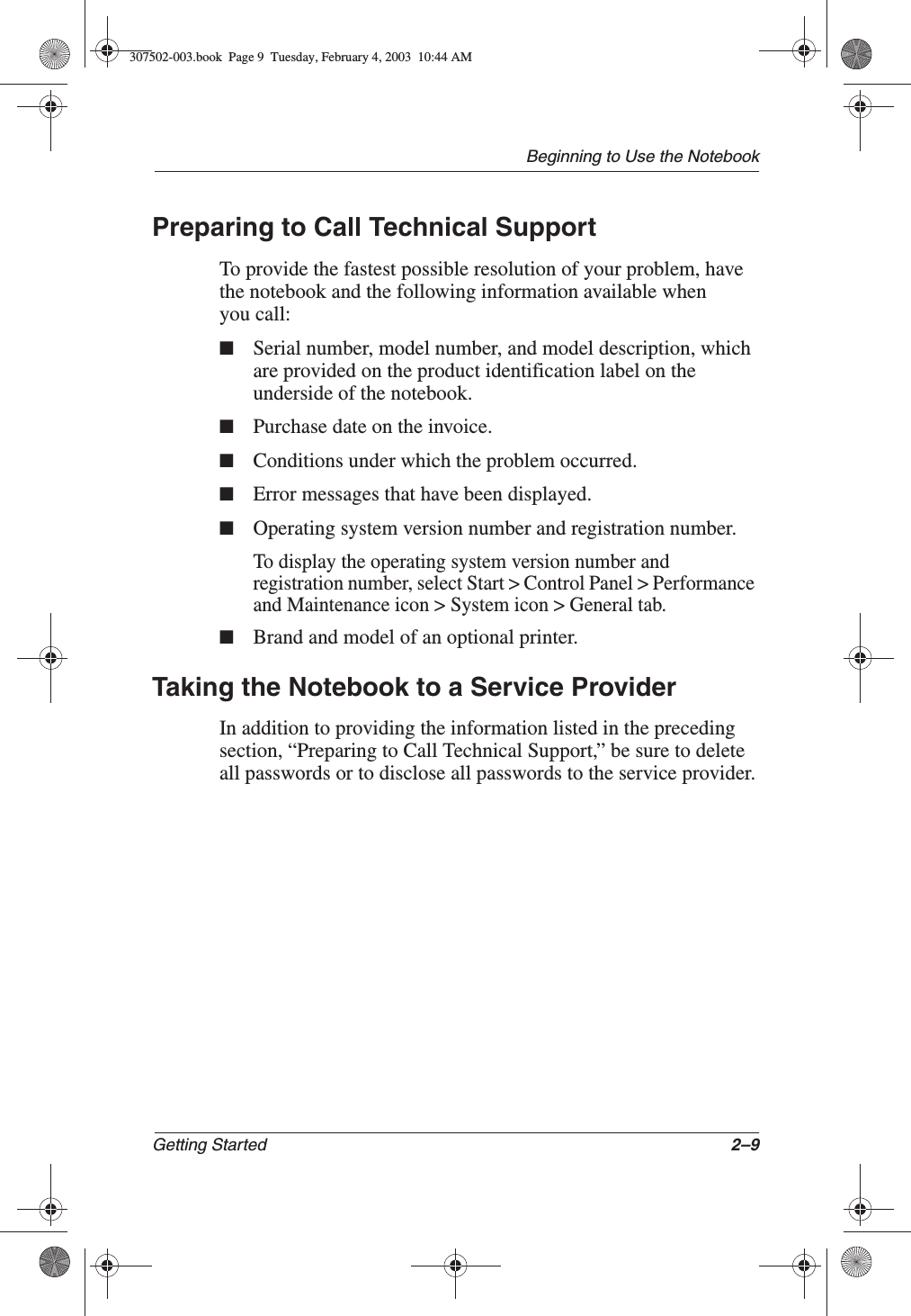 Beginning to Use the NotebookGetting Started 2–9Preparing to Call Technical SupportTo provide the fastest possible resolution of your problem, have the notebook and the following information available when you call:■Serial number, model number, and model description, which are provided on the product identification label on the underside of the notebook.■Purchase date on the invoice.■Conditions under which the problem occurred.■Error messages that have been displayed.■Operating system version number and registration number.To display the operating system version number and registration number, select Start &gt; Control Panel &gt; Performance and Maintenance icon &gt; System icon &gt; General tab.■Brand and model of an optional printer.Taking the Notebook to a Service ProviderIn addition to providing the information listed in the preceding section, “Preparing to Call Technical Support,” be sure to delete all passwords or to disclose all passwords to the service provider.307502-003.book  Page 9  Tuesday, February 4, 2003  10:44 AM