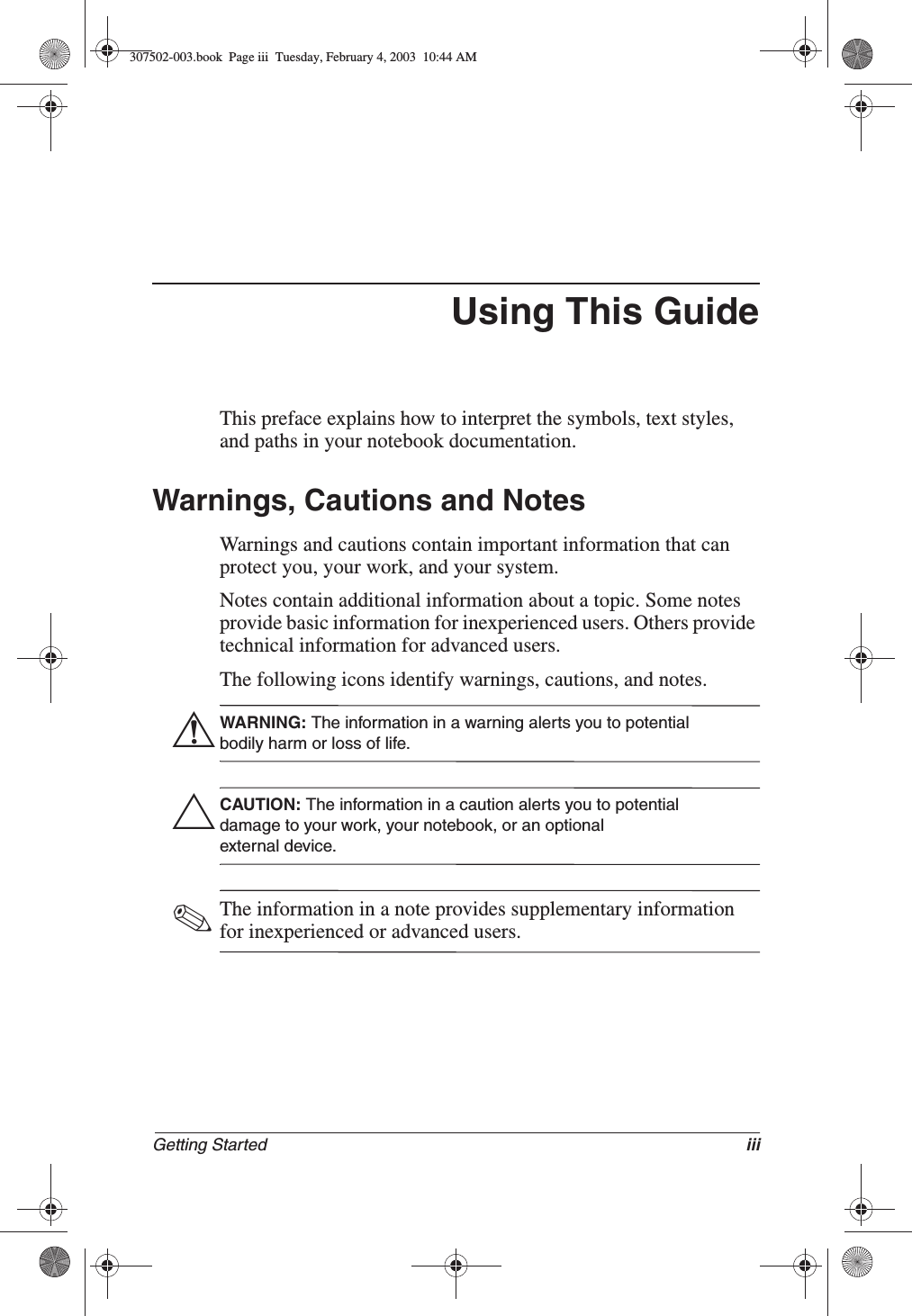 Getting Started iiiUsing This GuideThis preface explains how to interpret the symbols, text styles, and paths in your notebook documentation.Warnings, Cautions and NotesWarnings and cautions contain important information that can protect you, your work, and your system.Notes contain additional information about a topic. Some notes provide basic information for inexperienced users. Others provide technical information for advanced users.The following icons identify warnings, cautions, and notes.ÅWARNING: The information in a warning alerts you to potential bodily harm or loss of life.ÄCAUTION: The information in a caution alerts you to potential damage to your work, your notebook, or an optional external device.✎The information in a note provides supplementary information for inexperienced or advanced users.307502-003.book  Page iii  Tuesday, February 4, 2003  10:44 AM