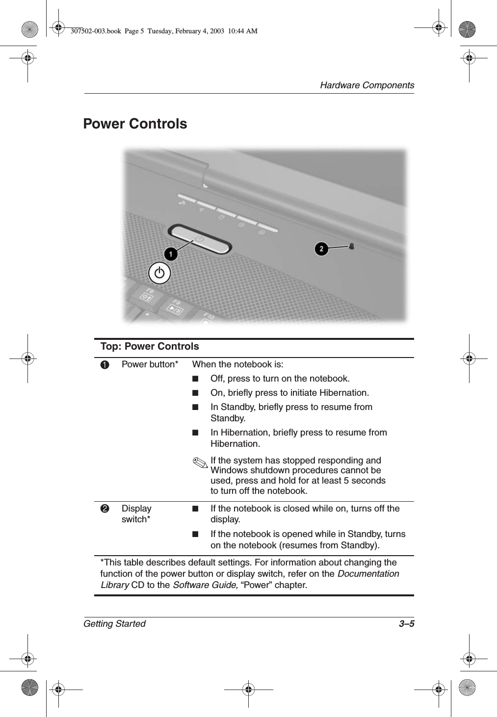 Hardware ComponentsGetting Started 3–5Power ControlsTop: Power Controls1Power button* When the notebook is:■Off, press to turn on the notebook.■On, briefly press to initiate Hibernation.■In Standby, briefly press to resume from Standby.■In Hibernation, briefly press to resume from Hibernation.✎If the system has stopped responding and Windows shutdown procedures cannot be used, press and hold for at least 5 seconds to turn off the notebook.2Display switch*■If the notebook is closed while on, turns off the display.■If the notebook is opened while in Standby, turns on the notebook (resumes from Standby).*This table describes default settings. For information about changing the function of the power button or display switch, refer on the DocumentationLibraryCD to the Software Guide, “Power” chapter.307502-003.book  Page 5  Tuesday, February 4, 2003  10:44 AM