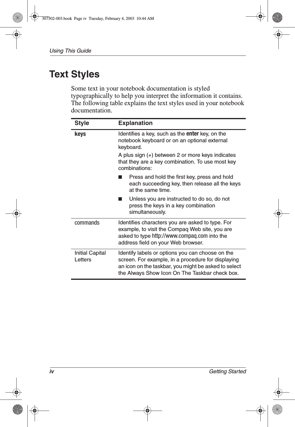 iv Getting StartedUsing This GuideText StylesSome text in your notebook documentation is styled typographically to help you interpret the information it contains. The following table explains the text styles used in your notebook documentation.Style Explanationkeys Identifies a key, such as the enter key, on the notebook keyboard or on an optional external keyboard.A plus sign (+) between 2 or more keys indicates that they are a key combination. To use most key combinations:■Press and hold the first key, press and hold each succeeding key, then release all the keys at the same time. ■Unless you are instructed to do so, do not press the keys in a key combination simultaneously.commands Identifies characters you are asked to type. For example, to visit the Compaq Web site, you are asked to type http://www.compaq.com into the address field on your Web browser.Initial Capital LettersIdentify labels or options you can choose on the screen. For example, in a procedure for displaying an icon on the taskbar, you might be asked to select the Always Show Icon On The Taskbar check box.307502-003.book  Page iv  Tuesday, February 4, 2003  10:44 AM