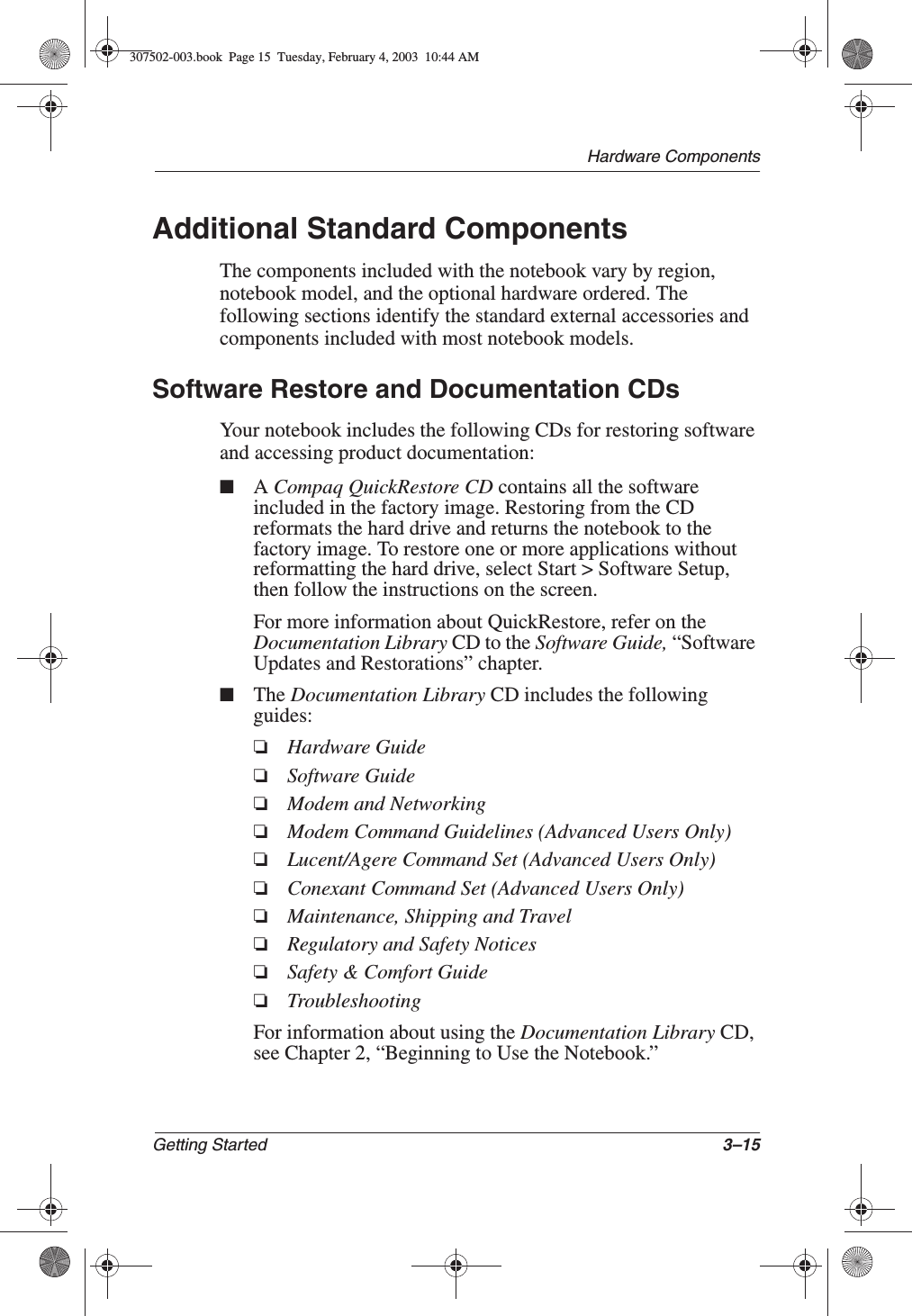 Hardware ComponentsGetting Started 3–15Additional Standard ComponentsThe components included with the notebook vary by region, notebook model, and the optional hardware ordered. The following sections identify the standard external accessories and components included with most notebook models.Software Restore and Documentation CDsYour notebook includes the following CDs for restoring software and accessing product documentation:■ACompaq QuickRestore CD contains all the software included in the factory image. Restoring from the CD reformats the hard drive and returns the notebook to the factory image. To restore one or more applications without reformatting the hard drive, select Start &gt; Software Setup, then follow the instructions on the screen.For more information about QuickRestore, refer on the Documentation Library CD to the Software Guide, “Software Updates and Restorations” chapter.■The Documentation Library CD includes the following guides:❏Hardware Guide❏Software Guide❏Modem and Networking❏Modem Command Guidelines (Advanced Users Only)❏Lucent/Agere Command Set (Advanced Users Only)❏Conexant Command Set (Advanced Users Only)❏Maintenance, Shipping and Travel❏Regulatory and Safety Notices❏Safety &amp; Comfort Guide❏TroubleshootingFor information about using the Documentation Library CD, see Chapter 2, “Beginning to Use the Notebook.”307502-003.book  Page 15  Tuesday, February 4, 2003  10:44 AM