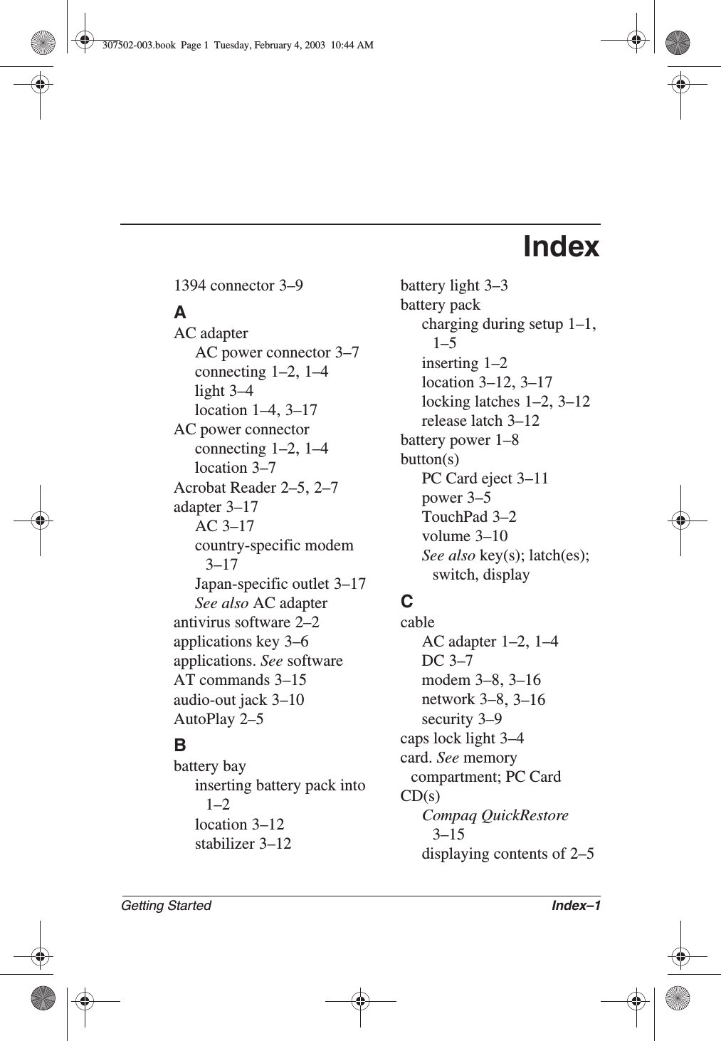 Getting Started Index–1Index1394 connector 3–9AAC adapterAC power connector 3–7connecting 1–2,1–4light 3–4location 1–4,3–17AC power connectorconnecting 1–2,1–4location 3–7Acrobat Reader 2–5,2–7adapter 3–17AC 3–17country-specific modem3–17Japan-specific outlet 3–17See also AC adapterantivirus software 2–2applications key 3–6applications. See softwareAT commands 3–15audio-out jack 3–10AutoPlay 2–5Bbattery bayinserting battery pack into1–2location 3–12stabilizer 3–12battery light 3–3battery packcharging during setup 1–1,1–5inserting 1–2location 3–12,3–17locking latches 1–2,3–12release latch 3–12battery power 1–8button(s)PC Card eject 3–11power 3–5TouchPad 3–2volume 3–10See also key(s); latch(es); switch, displayCcableAC adapter 1–2,1–4DC 3–7modem 3–8,3–16network 3–8,3–16security 3–9caps lock light 3–4card. See memorycompartment; PC CardCD(s)Compaq QuickRestore3–15displaying contents of 2–5307502-003.book  Page 1  Tuesday, February 4, 2003  10:44 AM