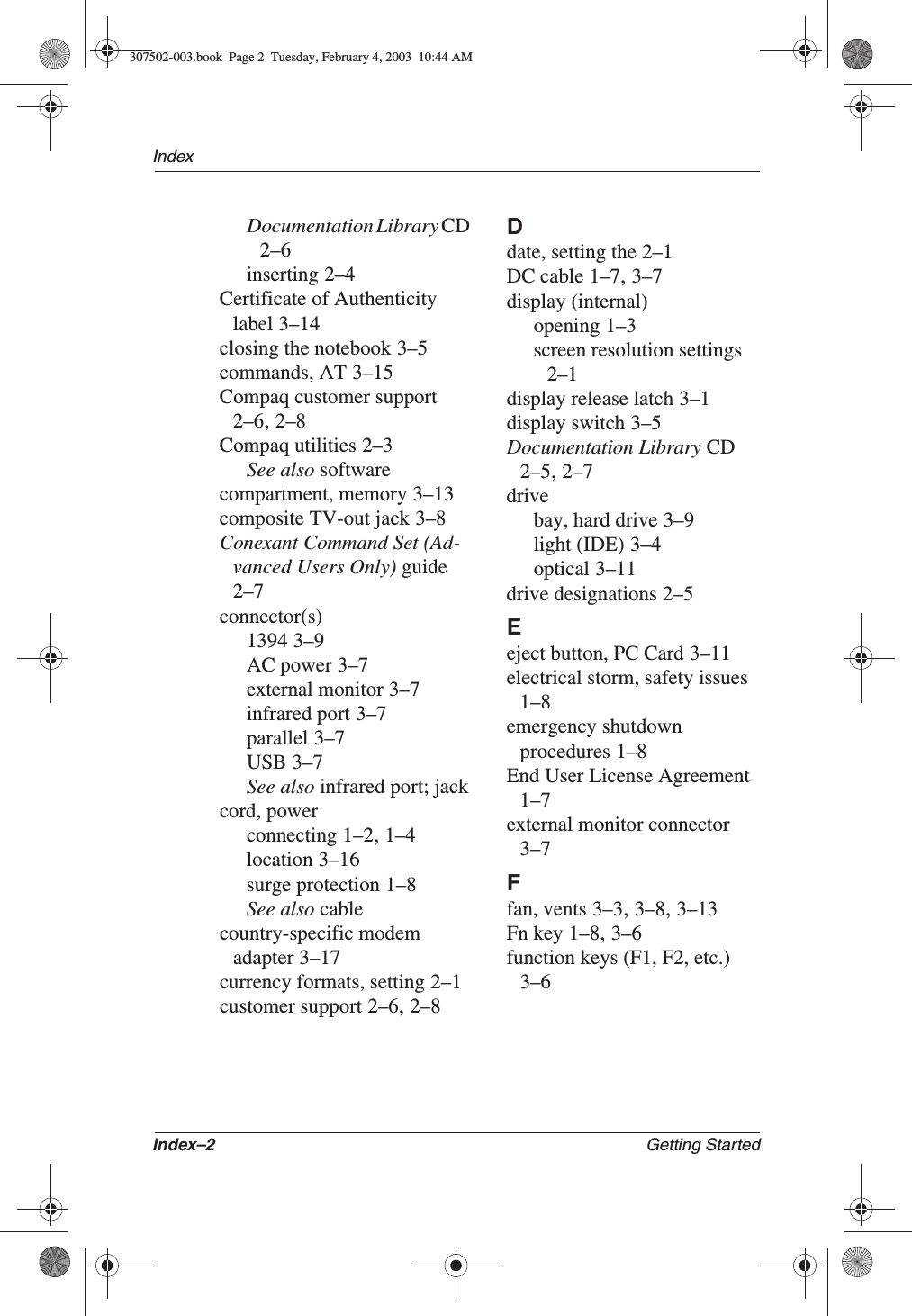 Index–2 Getting StartedIndexDocumentation Library CD2–6inserting 2–4Certificate of Authenticity label 3–14closing the notebook 3–5commands, AT 3–15Compaq customer support2–6,2–8Compaq utilities 2–3See also softwarecompartment, memory 3–13composite TV-out jack 3–8Conexant Command Set (Ad-vanced Users Only) guide2–7connector(s)1394 3–9AC power 3–7external monitor 3–7infrared port 3–7parallel 3–7USB 3–7See also infrared port; jackcord, powerconnecting 1–2,1–4location 3–16surge protection 1–8See also cablecountry-specific modem adapter 3–17currency formats, setting 2–1customer support 2–6,2–8Ddate, setting the 2–1DC cable 1–7,3–7display (internal)opening 1–3screen resolution settings2–1display release latch 3–1display switch 3–5Documentation Library CD2–5,2–7drivebay, hard drive 3–9light (IDE) 3–4optical 3–11drive designations 2–5Eeject button, PC Card 3–11electrical storm, safety issues1–8emergency shutdown procedures 1–8End User License Agreement1–7external monitor connector3–7Ffan, vents 3–3,3–8,3–13Fn key 1–8,3–6function keys (F1, F2, etc.)3–6307502-003.book  Page 2  Tuesday, February 4, 2003  10:44 AM