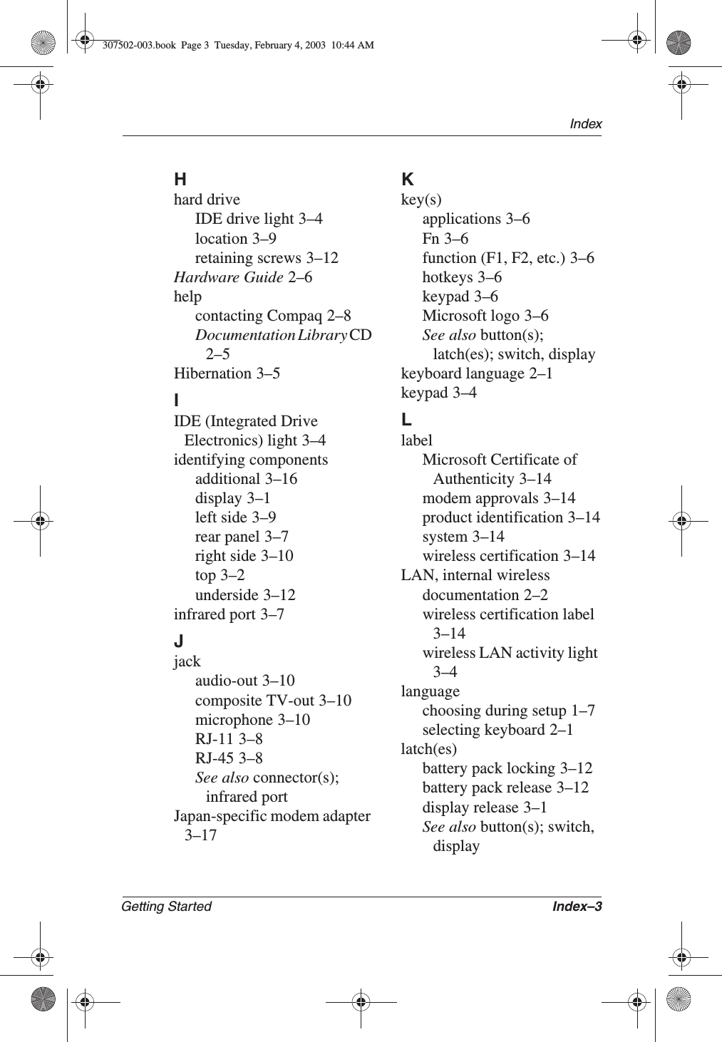 IndexGetting Started Index–3Hhard driveIDE drive light 3–4location 3–9retaining screws 3–12Hardware Guide 2–6helpcontacting Compaq 2–8Documentation Library CD2–5Hibernation 3–5IIDE (Integrated Drive Electronics) light 3–4identifying componentsadditional 3–16display 3–1left side 3–9rear panel 3–7right side 3–10top 3–2underside 3–12infrared port 3–7Jjackaudio-out 3–10composite TV-out 3–10microphone 3–10RJ-11 3–8RJ-45 3–8See also connector(s);infrared portJapan-specific modem adapter3–17Kkey(s)applications 3–6Fn 3–6function (F1, F2, etc.) 3–6hotkeys 3–6keypad 3–6Microsoft logo 3–6See also button(s);latch(es); switch, displaykeyboard language 2–1keypad 3–4LlabelMicrosoft Certificate of Authenticity 3–14modem approvals 3–14product identification 3–14system 3–14wireless certification 3–14LAN, internal wirelessdocumentation 2–2wireless certification label3–14wireless LAN activity light3–4languagechoosing during setup 1–7selecting keyboard 2–1latch(es)battery pack locking 3–12battery pack release 3–12display release 3–1See also button(s); switch, display307502-003.book  Page 3  Tuesday, February 4, 2003  10:44 AM