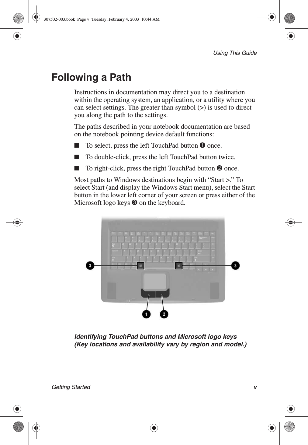 Using This GuideGetting Started vFollowing a PathInstructions in documentation may direct you to a destination within the operating system, an application, or a utility where you can select settings. The greater than symbol (&gt;) is used to direct you along the path to the settings.The paths described in your notebook documentation are based on the notebook pointing device default functions:■To select, press the left TouchPad button 1 once.■To double-click, press the left TouchPad button twice.■To right-click, press the right TouchPad button 2 once.Most paths to Windows destinations begin with “Start &gt;.” To select Start (and display the Windows Start menu), select the Start button in the lower left corner of your screen or press either of the Microsoft logo keys 3 on the keyboard.Identifying TouchPad buttons and Microsoft logo keys(Key locations and availability vary by region and model.)307502-003.book  Page v  Tuesday, February 4, 2003  10:44 AM