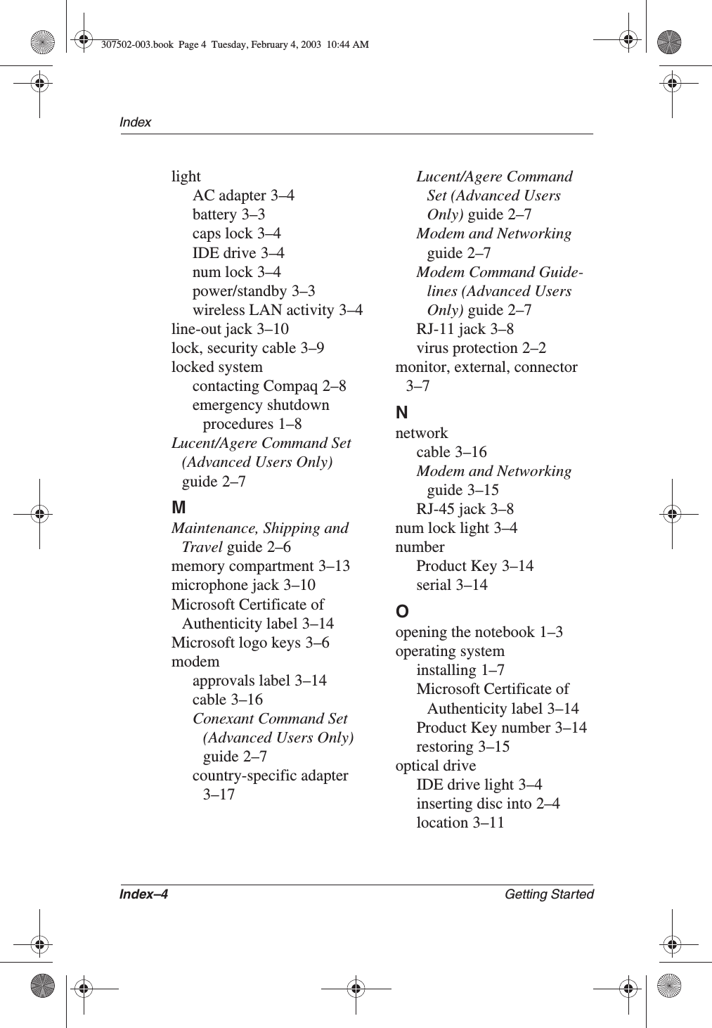 Index–4 Getting StartedIndexlightAC adapter 3–4battery 3–3caps lock 3–4IDE drive 3–4num lock 3–4power/standby 3–3wireless LAN activity 3–4line-out jack 3–10lock, security cable 3–9locked systemcontacting Compaq 2–8emergency shutdown procedures 1–8Lucent/Agere Command Set (Advanced Users Only) guide 2–7MMaintenance, Shipping and Travel guide 2–6memory compartment 3–13microphone jack 3–10Microsoft Certificate of Authenticity label 3–14Microsoft logo keys 3–6modemapprovals label 3–14cable 3–16Conexant Command Set (Advanced Users Only) guide 2–7country-specific adapter3–17Lucent/Agere Command Set (Advanced Users Only) guide 2–7Modem and Networking guide 2–7Modem Command Guide-lines (Advanced Users Only) guide 2–7RJ-11 jack 3–8virus protection 2–2monitor, external, connector3–7Nnetworkcable 3–16Modem and Networking guide 3–15RJ-45 jack 3–8num lock light 3–4numberProduct Key 3–14serial 3–14Oopening the notebook 1–3operating systeminstalling 1–7Microsoft Certificate of Authenticity label 3–14Product Key number 3–14restoring 3–15optical driveIDE drive light 3–4inserting disc into 2–4location 3–11307502-003.book  Page 4  Tuesday, February 4, 2003  10:44 AM