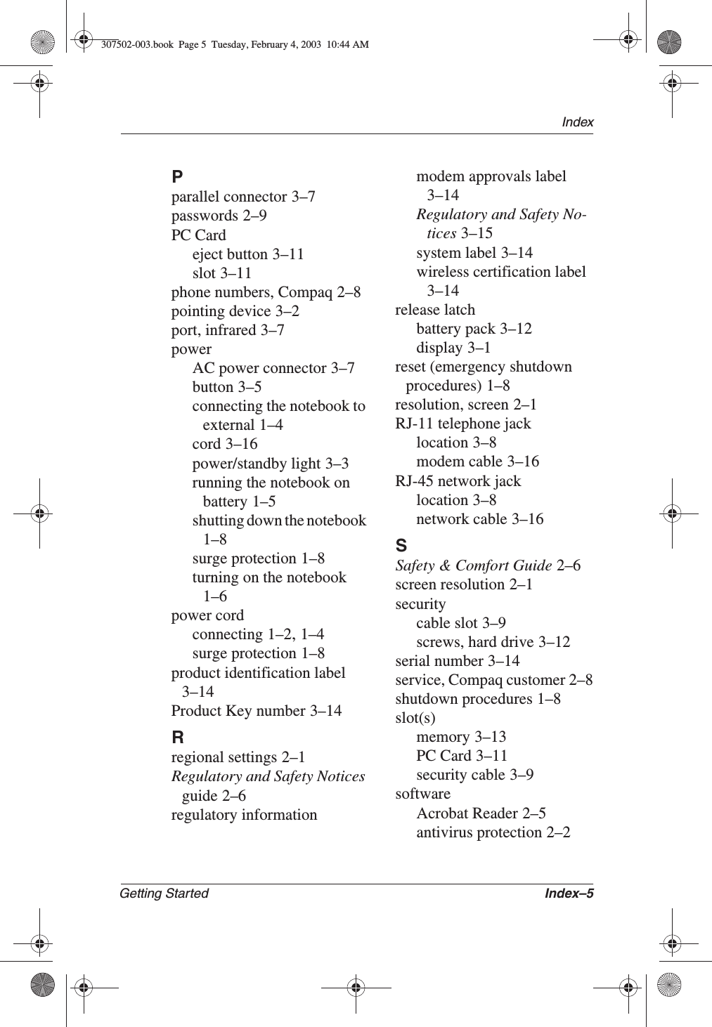 IndexGetting Started Index–5Pparallel connector 3–7passwords 2–9PC Cardeject button 3–11slot 3–11phone numbers, Compaq 2–8pointing device 3–2port, infrared 3–7powerAC power connector 3–7button 3–5connecting the notebook to external 1–4cord 3–16power/standby light 3–3running the notebook on battery 1–5shutting down the notebook1–8surge protection 1–8turning on the notebook1–6power cordconnecting 1–2,1–4surge protection 1–8product identification label3–14Product Key number 3–14Rregional settings 2–1Regulatory and Safety Notices guide 2–6regulatory informationmodem approvals label3–14Regulatory and Safety No-tices 3–15system label 3–14wireless certification label3–14release latchbattery pack 3–12display 3–1reset (emergency shutdown procedures) 1–8resolution, screen 2–1RJ-11 telephone jacklocation 3–8modem cable 3–16RJ-45 network jacklocation 3–8network cable 3–16SSafety &amp; Comfort Guide 2–6screen resolution 2–1securitycable slot 3–9screws, hard drive 3–12serial number 3–14service, Compaq customer 2–8shutdown procedures 1–8slot(s)memory 3–13PC Card 3–11security cable 3–9softwareAcrobat Reader 2–5antivirus protection 2–2307502-003.book  Page 5  Tuesday, February 4, 2003  10:44 AM