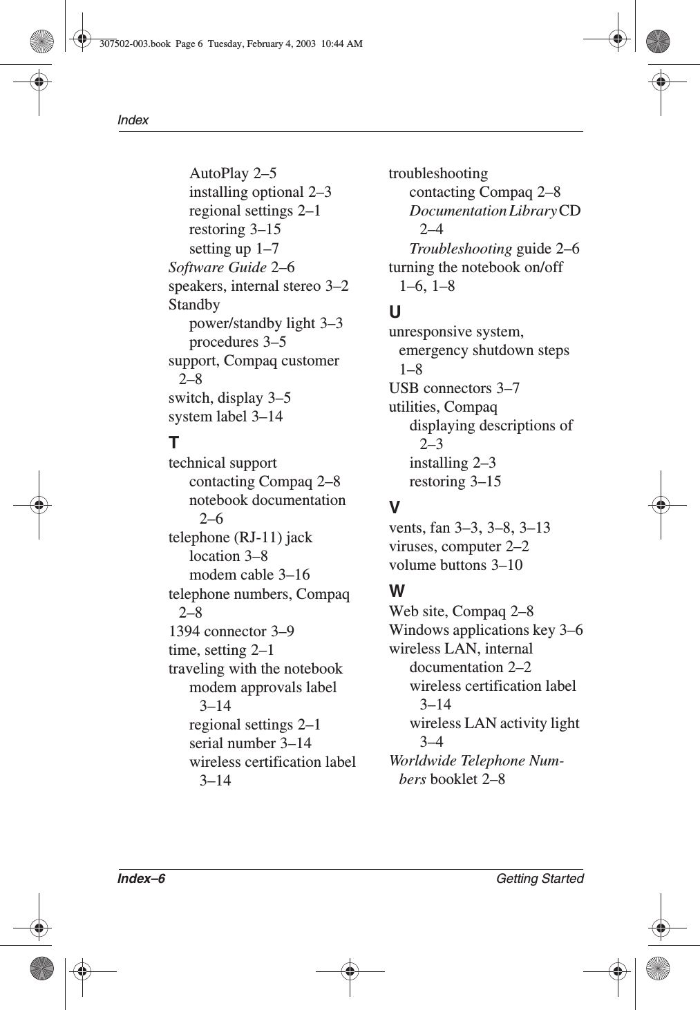 Index–6 Getting StartedIndexAutoPlay 2–5installing optional 2–3regional settings 2–1restoring 3–15setting up 1–7Software Guide 2–6speakers, internal stereo 3–2Standbypower/standby light 3–3procedures 3–5support, Compaq customer2–8switch, display 3–5system label 3–14Ttechnical supportcontacting Compaq 2–8notebook documentation2–6telephone (RJ-11) jacklocation 3–8modem cable 3–16telephone numbers, Compaq2–81394 connector 3–9time, setting 2–1traveling with the notebookmodem approvals label3–14regional settings 2–1serial number 3–14wireless certification label3–14troubleshootingcontacting Compaq 2–8Documentation Library CD2–4Troubleshooting guide 2–6turning the notebook on/off1–6,1–8Uunresponsive system, emergency shutdown steps1–8USB connectors 3–7utilities, Compaqdisplaying descriptions of2–3installing 2–3restoring 3–15Vvents, fan 3–3,3–8,3–13viruses, computer 2–2volume buttons 3–10WWeb site, Compaq 2–8Windows applications key 3–6wireless LAN, internaldocumentation 2–2wireless certification label3–14wireless LAN activity light3–4Worldwide Telephone Num-bers booklet 2–8307502-003.book  Page 6  Tuesday, February 4, 2003  10:44 AM