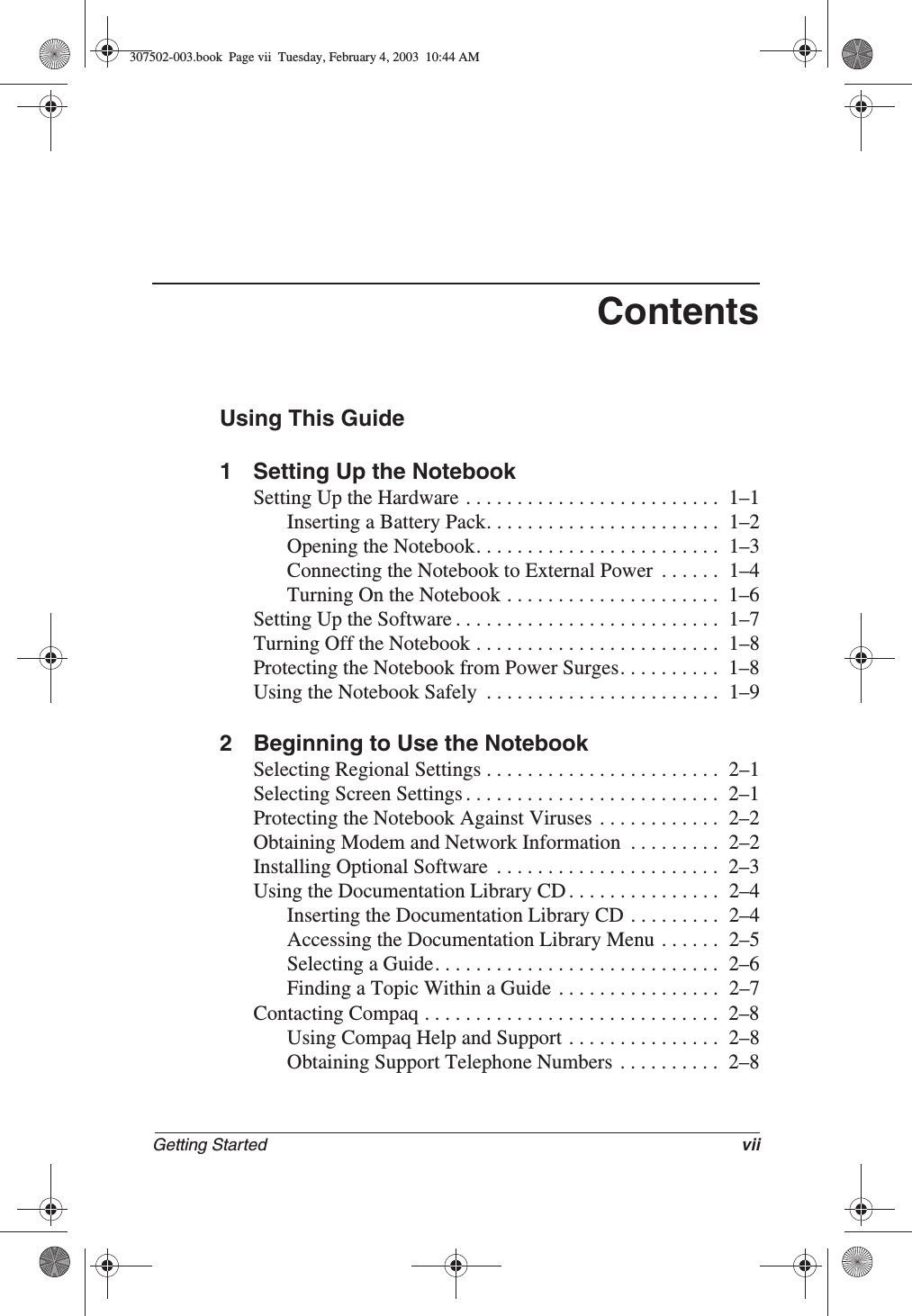 Getting Started viiContentsUsing This Guide1 Setting Up the NotebookSetting Up the Hardware . . . . . . . . . . . . . . . . . . . . . . . . .  1–1Inserting a Battery Pack. . . . . . . . . . . . . . . . . . . . . . .  1–2Opening the Notebook. . . . . . . . . . . . . . . . . . . . . . . .  1–3Connecting the Notebook to External Power  . . . . . .  1–4Turning On the Notebook . . . . . . . . . . . . . . . . . . . . .  1–6Setting Up the Software . . . . . . . . . . . . . . . . . . . . . . . . . .  1–7Turning Off the Notebook . . . . . . . . . . . . . . . . . . . . . . . .  1–8Protecting the Notebook from Power Surges. . . . . . . . . .  1–8Using the Notebook Safely  . . . . . . . . . . . . . . . . . . . . . . .  1–92 Beginning to Use the NotebookSelecting Regional Settings . . . . . . . . . . . . . . . . . . . . . . .  2–1Selecting Screen Settings . . . . . . . . . . . . . . . . . . . . . . . . .  2–1Protecting the Notebook Against Viruses  . . . . . . . . . . . .  2–2Obtaining Modem and Network Information  . . . . . . . . .  2–2Installing Optional Software  . . . . . . . . . . . . . . . . . . . . . .  2–3Using the Documentation Library CD . . . . . . . . . . . . . . .  2–4Inserting the Documentation Library CD . . . . . . . . .  2–4Accessing the Documentation Library Menu . . . . . .  2–5Selecting a Guide. . . . . . . . . . . . . . . . . . . . . . . . . . . .  2–6Finding a Topic Within a Guide . . . . . . . . . . . . . . . .  2–7Contacting Compaq . . . . . . . . . . . . . . . . . . . . . . . . . . . . .  2–8Using Compaq Help and Support . . . . . . . . . . . . . . .  2–8Obtaining Support Telephone Numbers  . . . . . . . . . .  2–8307502-003.book  Page vii  Tuesday, February 4, 2003  10:44 AM