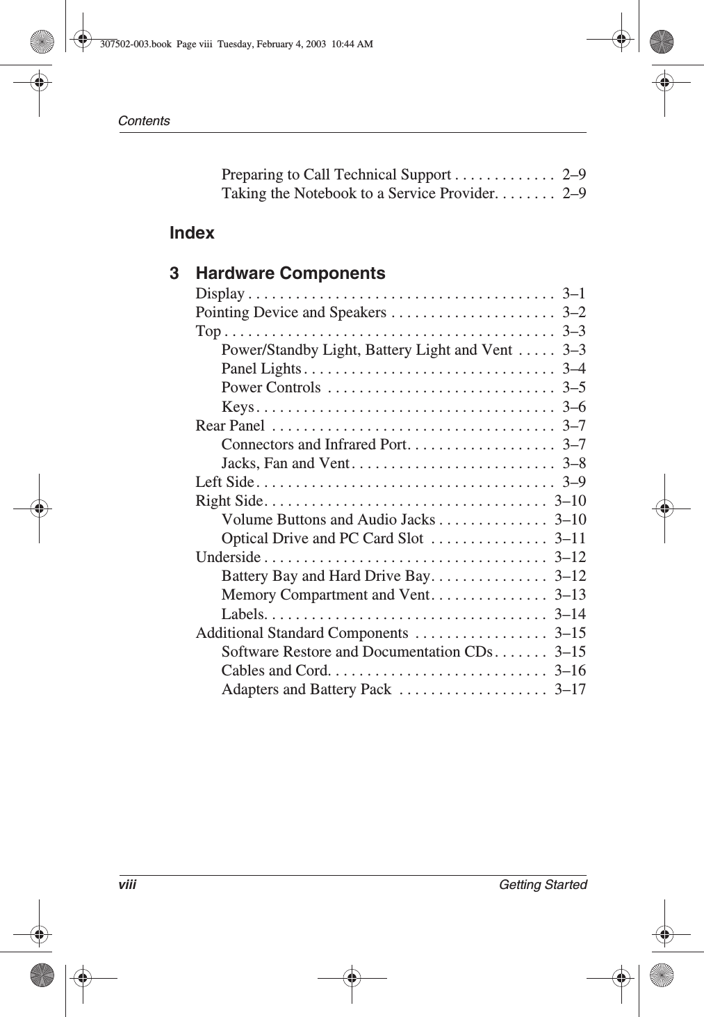 viii Getting StartedContentsPreparing to Call Technical Support . . . . . . . . . . . . .  2–9Taking the Notebook to a Service Provider. . . . . . . .  2–9Index3 Hardware ComponentsDisplay . . . . . . . . . . . . . . . . . . . . . . . . . . . . . . . . . . . . . . .  3–1Pointing Device and Speakers . . . . . . . . . . . . . . . . . . . . .  3–2Top . . . . . . . . . . . . . . . . . . . . . . . . . . . . . . . . . . . . . . . . . .  3–3Power/Standby Light, Battery Light and Vent  . . . . .  3–3Panel Lights . . . . . . . . . . . . . . . . . . . . . . . . . . . . . . . .  3–4Power Controls  . . . . . . . . . . . . . . . . . . . . . . . . . . . . .  3–5Keys . . . . . . . . . . . . . . . . . . . . . . . . . . . . . . . . . . . . . .  3–6Rear Panel  . . . . . . . . . . . . . . . . . . . . . . . . . . . . . . . . . . . .  3–7Connectors and Infrared Port. . . . . . . . . . . . . . . . . . .  3–7Jacks, Fan and Vent . . . . . . . . . . . . . . . . . . . . . . . . . .  3–8Left Side . . . . . . . . . . . . . . . . . . . . . . . . . . . . . . . . . . . . . .  3–9Right Side. . . . . . . . . . . . . . . . . . . . . . . . . . . . . . . . . . . .  3–10Volume Buttons and Audio Jacks . . . . . . . . . . . . . .  3–10Optical Drive and PC Card Slot  . . . . . . . . . . . . . . .  3–11Underside . . . . . . . . . . . . . . . . . . . . . . . . . . . . . . . . . . . .  3–12Battery Bay and Hard Drive Bay. . . . . . . . . . . . . . .  3–12Memory Compartment and Vent. . . . . . . . . . . . . . .  3–13Labels. . . . . . . . . . . . . . . . . . . . . . . . . . . . . . . . . . . .  3–14Additional Standard Components  . . . . . . . . . . . . . . . . .  3–15Software Restore and Documentation CDs . . . . . . .  3–15Cables and Cord. . . . . . . . . . . . . . . . . . . . . . . . . . . .  3–16Adapters and Battery Pack  . . . . . . . . . . . . . . . . . . .  3–17307502-003.book  Page viii  Tuesday, February 4, 2003  10:44 AM