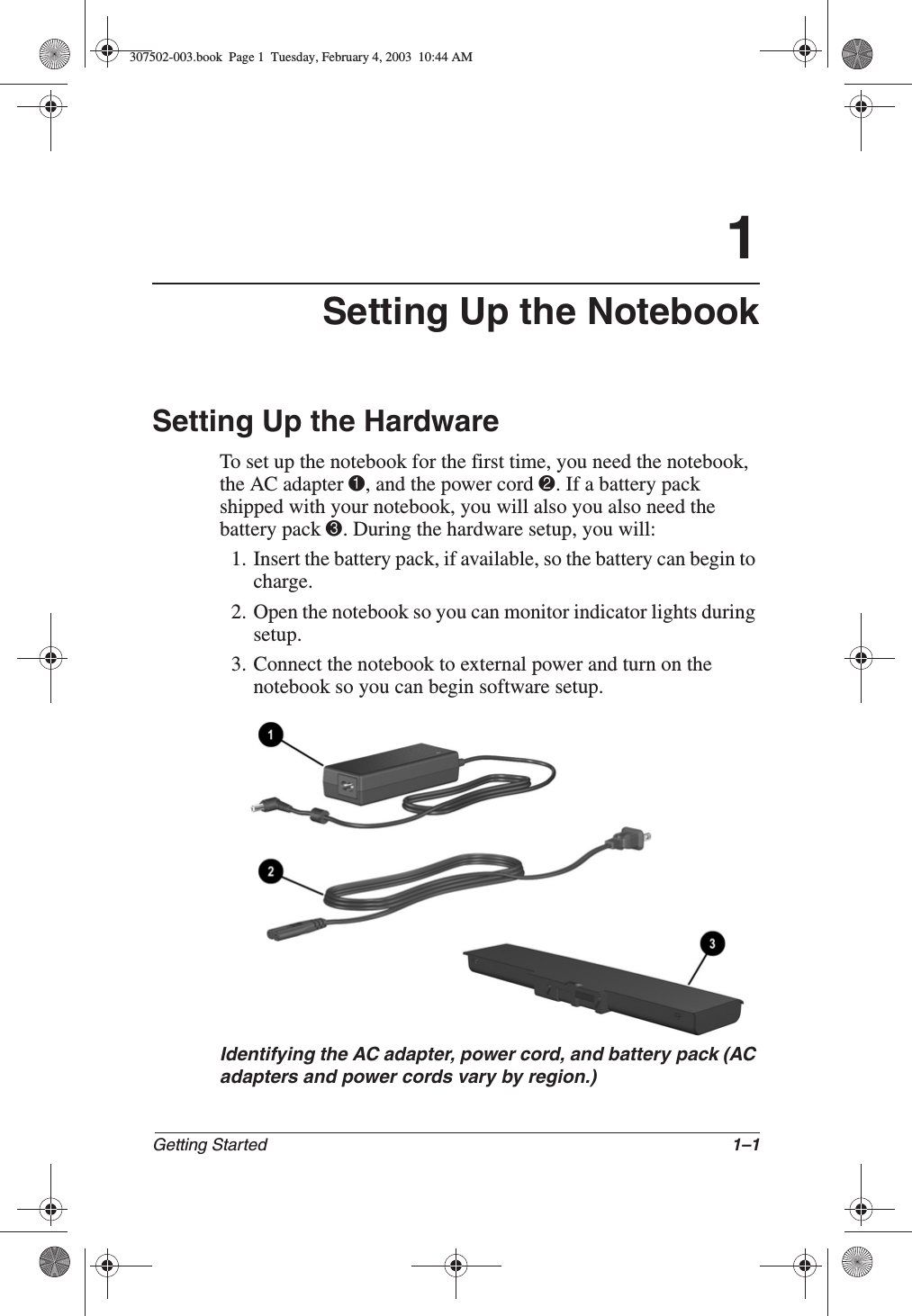 Getting Started 1–11Setting Up the NotebookSetting Up the HardwareTo set up the notebook for the first time, you need the notebook, the AC adapter 1, and the power cord 2. If a battery pack shipped with your notebook, you will also you also need the battery pack 3. During the hardware setup, you will:1. Insert the battery pack, if available, so the battery can begin to charge.2. Open the notebook so you can monitor indicator lights during setup.3. Connect the notebook to external power and turn on the notebook so you can begin software setup.Identifying the AC adapter, power cord, and battery pack (ACadapters and power cords vary by region.)307502-003.book  Page 1  Tuesday, February 4, 2003  10:44 AM