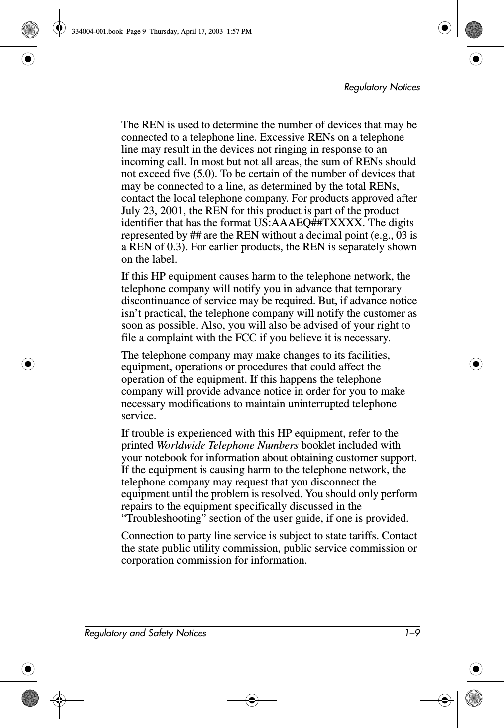 Regulatory NoticesRegulatory and Safety Notices 1–9The REN is used to determine the number of devices that may be connected to a telephone line. Excessive RENs on a telephone line may result in the devices not ringing in response to an incoming call. In most but not all areas, the sum of RENs should not exceed five (5.0). To be certain of the number of devices that may be connected to a line, as determined by the total RENs, contact the local telephone company. For products approved after July 23, 2001, the REN for this product is part of the product identifier that has the format US:AAAEQ##TXXXX. The digits represented by ## are the REN without a decimal point (e.g., 03 is a REN of 0.3). For earlier products, the REN is separately shown on the label.If this HP equipment causes harm to the telephone network, the telephone company will notify you in advance that temporary discontinuance of service may be required. But, if advance notice isn’t practical, the telephone company will notify the customer as soon as possible. Also, you will also be advised of your right to file a complaint with the FCC if you believe it is necessary.The telephone company may make changes to its facilities, equipment, operations or procedures that could affect the operation of the equipment. If this happens the telephone company will provide advance notice in order for you to make necessary modifications to maintain uninterrupted telephone service.If trouble is experienced with this HP equipment, refer to the printed Worldwide Telephone Numbers booklet included with your notebook for information about obtaining customer support. If the equipment is causing harm to the telephone network, the telephone company may request that you disconnect the equipment until the problem is resolved. You should only perform repairs to the equipment specifically discussed in the “Troubleshooting” section of the user guide, if one is provided.Connection to party line service is subject to state tariffs. Contact the state public utility commission, public service commission or corporation commission for information. 334004-001.book  Page 9  Thursday, April 17, 2003  1:57 PM