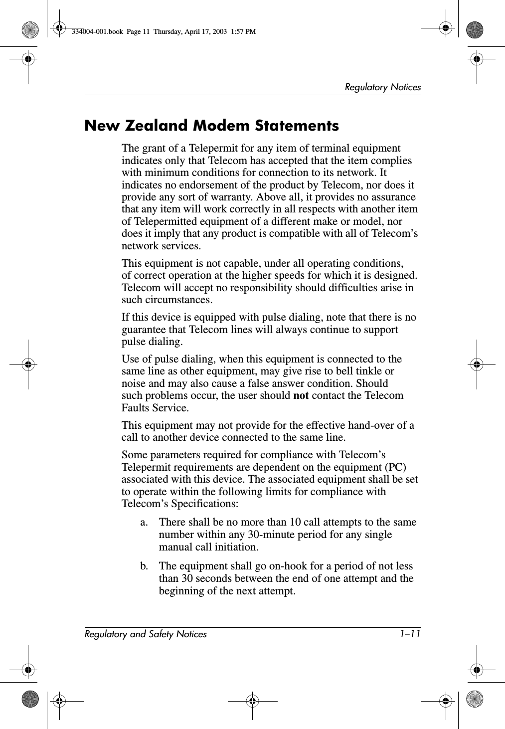 Regulatory NoticesRegulatory and Safety Notices 1–11New Zealand Modem StatementsThe grant of a Telepermit for any item of terminal equipment indicates only that Telecom has accepted that the item complies with minimum conditions for connection to its network. It indicates no endorsement of the product by Telecom, nor does it provide any sort of warranty. Above all, it provides no assurance that any item will work correctly in all respects with another item of Telepermitted equipment of a different make or model, nor does it imply that any product is compatible with all of Telecom’s network services.This equipment is not capable, under all operating conditions, of correct operation at the higher speeds for which it is designed. Telecom will accept no responsibility should difficulties arise in such circumstances.If this device is equipped with pulse dialing, note that there is no guarantee that Telecom lines will always continue to support pulse dialing.Use of pulse dialing, when this equipment is connected to the same line as other equipment, may give rise to bell tinkle or noise and may also cause a false answer condition. Should such problems occur, the user should not contact the Telecom Faults Service.This equipment may not provide for the effective hand-over of a call to another device connected to the same line.Some parameters required for compliance with Telecom’s Telepermit requirements are dependent on the equipment (PC) associated with this device. The associated equipment shall be set to operate within the following limits for compliance with Telecom’s Specifications:a. There shall be no more than 10 call attempts to the same number within any 30-minute period for any single manual call initiation.b. The equipment shall go on-hook for a period of not less than 30 seconds between the end of one attempt and the beginning of the next attempt.334004-001.book  Page 11  Thursday, April 17, 2003  1:57 PM