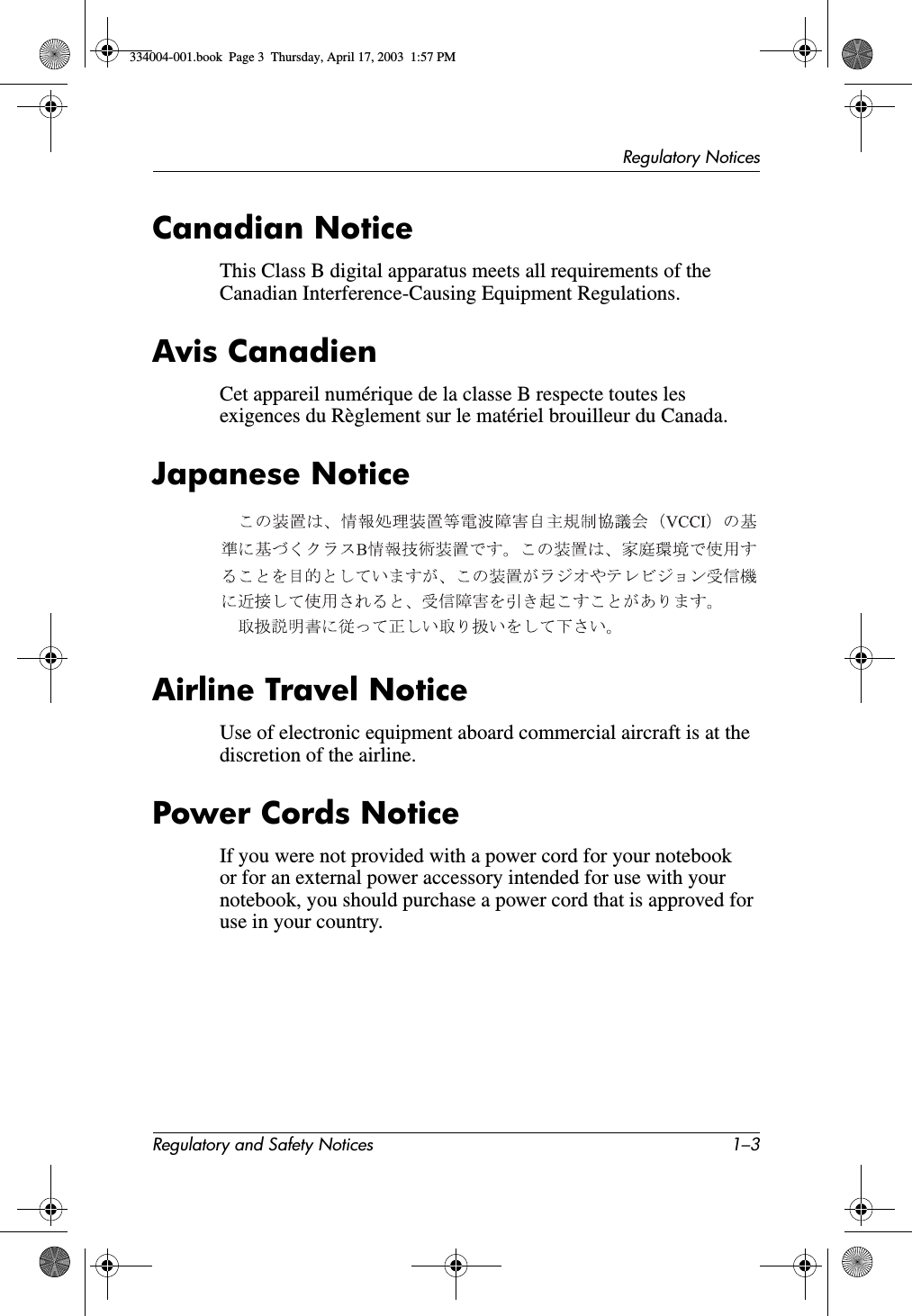 Regulatory NoticesRegulatory and Safety Notices 1–3Canadian NoticeThis Class B digital apparatus meets all requirements of the Canadian Interference-Causing Equipment Regulations.Avis CanadienCet appareil numérique de la classe B respecte toutes les exigences du Règlement sur le matériel brouilleur du Canada.Japanese NoticeAirline Travel NoticeUse of electronic equipment aboard commercial aircraft is at the discretion of the airline.Power Cords NoticeIf you were not provided with a power cord for your notebook or for an external power accessory intended for use with your notebook, you should purchase a power cord that is approved for use in your country.334004-001.book  Page 3  Thursday, April 17, 2003  1:57 PM