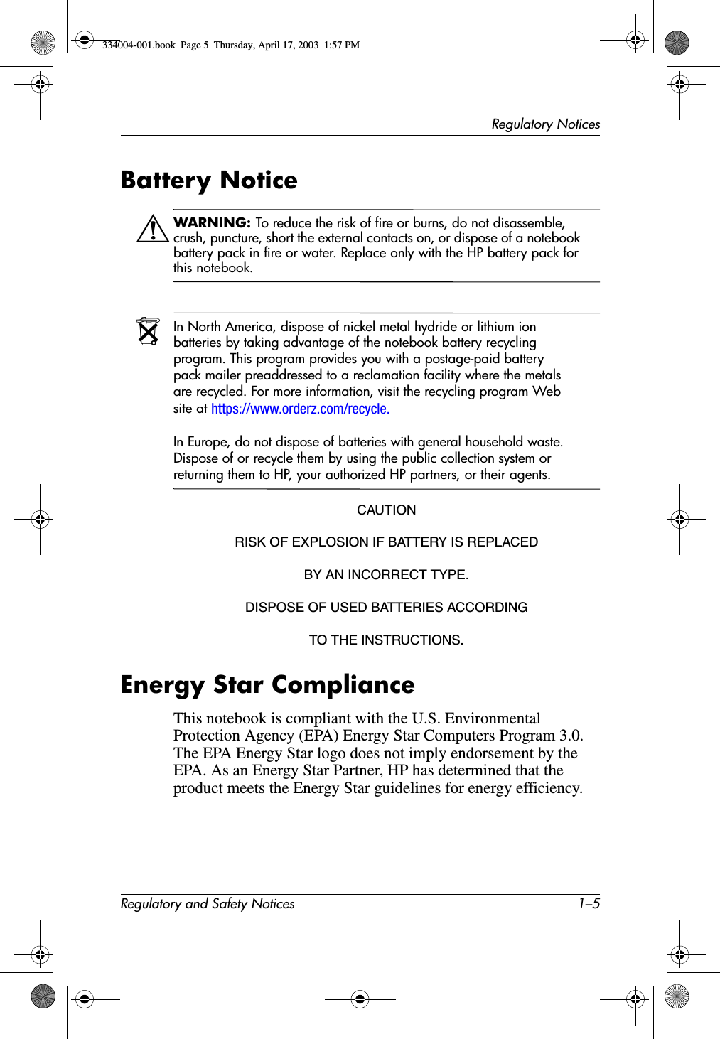 Regulatory NoticesRegulatory and Safety Notices 1–5Battery NoticeÅWARNING: To reduce the risk of fire or burns, do not disassemble, crush, puncture, short the external contacts on, or dispose of a notebook battery pack in fire or water. Replace only with the HP battery pack for this notebook.NIn North America, dispose of nickel metal hydride or lithium ion batteries by taking advantage of the notebook battery recycling program. This program provides you with a postage-paid battery pack mailer preaddressed to a reclamation facility where the metals are recycled. For more information, visit the recycling program Web site at https://www.orderz.com/recycle.In Europe, do not dispose of batteries with general household waste. Dispose of or recycle them by using the public collection system or returning them to HP, your authorized HP partners, or their agents.CAUTIONRISK OF EXPLOSION IF BATTERY IS REPLACEDBY AN INCORRECT TYPE.DISPOSE OF USED BATTERIES ACCORDINGTO THE INSTRUCTIONS.Energy Star ComplianceThis notebook is compliant with the U.S. Environmental Protection Agency (EPA) Energy Star Computers Program 3.0. The EPA Energy Star logo does not imply endorsement by the EPA. As an Energy Star Partner, HP has determined that the product meets the Energy Star guidelines for energy efficiency.334004-001.book  Page 5  Thursday, April 17, 2003  1:57 PM