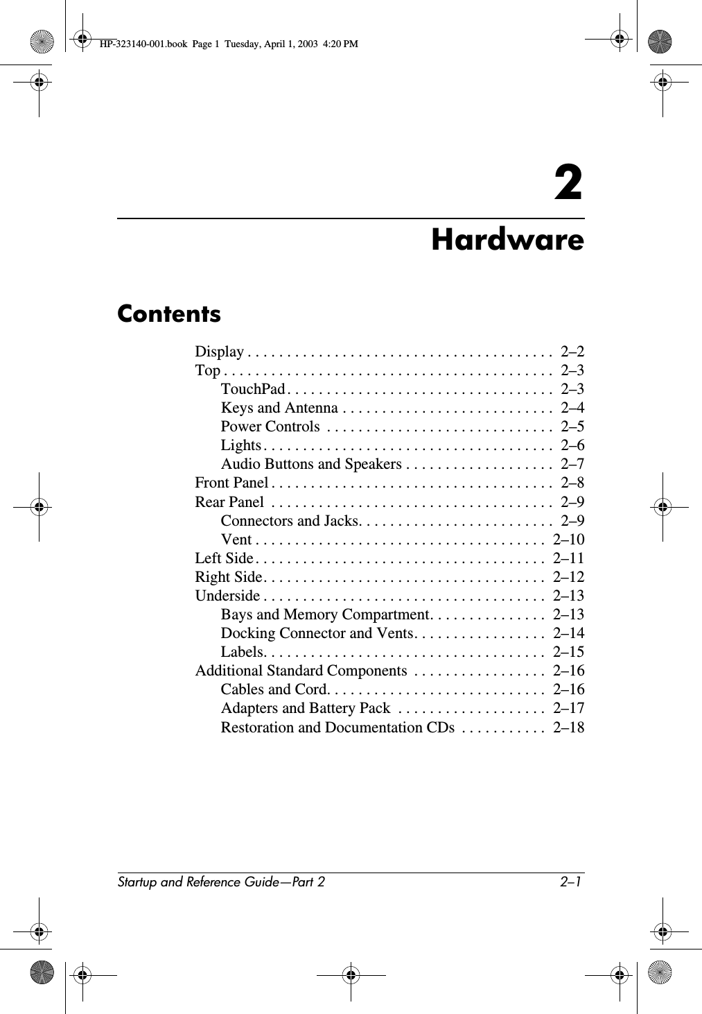 Startup and Reference Guide—Part 2 2–12HardwareContentsDisplay . . . . . . . . . . . . . . . . . . . . . . . . . . . . . . . . . . . . . . .  2–2Top . . . . . . . . . . . . . . . . . . . . . . . . . . . . . . . . . . . . . . . . . .  2–3TouchPad . . . . . . . . . . . . . . . . . . . . . . . . . . . . . . . . . .  2–3Keys and Antenna . . . . . . . . . . . . . . . . . . . . . . . . . . .  2–4Power Controls  . . . . . . . . . . . . . . . . . . . . . . . . . . . . .  2–5Lights . . . . . . . . . . . . . . . . . . . . . . . . . . . . . . . . . . . . .  2–6Audio Buttons and Speakers . . . . . . . . . . . . . . . . . . .  2–7Front Panel . . . . . . . . . . . . . . . . . . . . . . . . . . . . . . . . . . . .  2–8Rear Panel  . . . . . . . . . . . . . . . . . . . . . . . . . . . . . . . . . . . .  2–9Connectors and Jacks. . . . . . . . . . . . . . . . . . . . . . . . .  2–9Vent . . . . . . . . . . . . . . . . . . . . . . . . . . . . . . . . . . . . .  2–10Left Side. . . . . . . . . . . . . . . . . . . . . . . . . . . . . . . . . . . . .  2–11Right Side. . . . . . . . . . . . . . . . . . . . . . . . . . . . . . . . . . . .  2–12Underside . . . . . . . . . . . . . . . . . . . . . . . . . . . . . . . . . . . .  2–13Bays and Memory Compartment. . . . . . . . . . . . . . .  2–13Docking Connector and Vents. . . . . . . . . . . . . . . . .  2–14Labels. . . . . . . . . . . . . . . . . . . . . . . . . . . . . . . . . . . .  2–15Additional Standard Components  . . . . . . . . . . . . . . . . .  2–16Cables and Cord. . . . . . . . . . . . . . . . . . . . . . . . . . . .  2–16Adapters and Battery Pack  . . . . . . . . . . . . . . . . . . .  2–17Restoration and Documentation CDs  . . . . . . . . . . .  2–18HP-323140-001.book  Page 1  Tuesday, April 1, 2003  4:20 PM