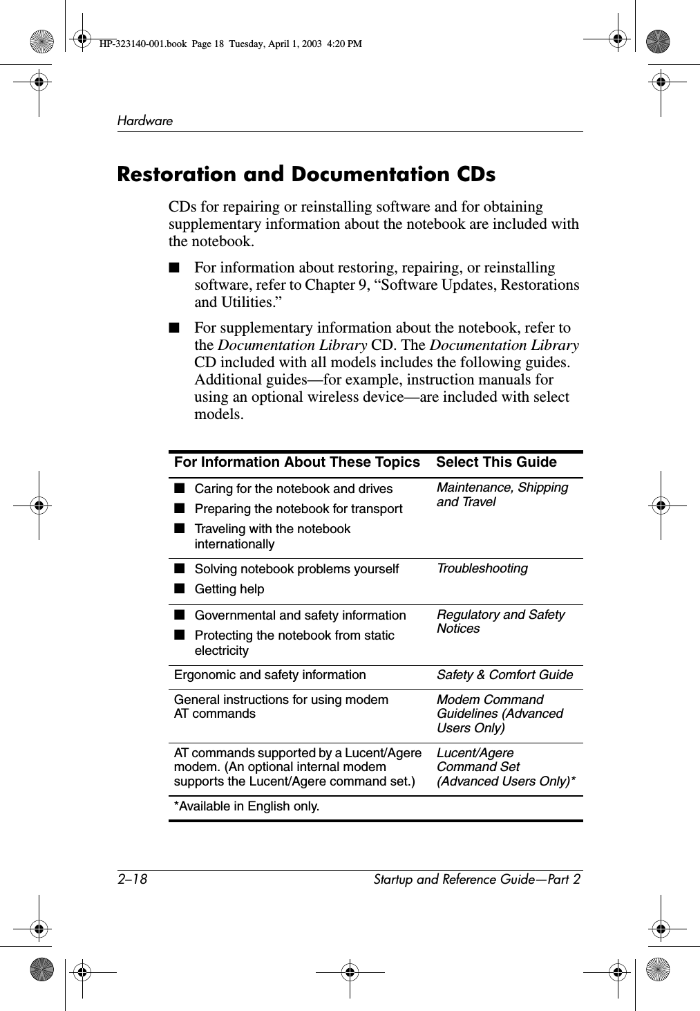 2–18 Startup and Reference Guide—Part 2HardwareRestoration and Documentation CDsCDs for repairing or reinstalling software and for obtaining supplementary information about the notebook are included with the notebook. ■For information about restoring, repairing, or reinstalling software, refer to Chapter 9, “Software Updates, Restorations and Utilities.”■For supplementary information about the notebook, refer to the Documentation Library CD. The Documentation LibraryCD included with all models includes the following guides. Additional guides—for example, instruction manuals for using an optional wireless device—are included with select models.For Information About These Topics Select This Guide■Caring for the notebook and drives■Preparing the notebook for transport■Traveling with the notebook internationallyMaintenance, Shipping and Travel■Solving notebook problems yourself■Getting helpTroubleshooting■Governmental and safety information■Protecting the notebook from static electricityRegulatory and Safety NoticesErgonomic and safety informationSafety &amp; Comfort GuideGeneral instructions for using modem AT commandsModem Command Guidelines (Advanced Users Only)AT commands supported by a Lucent/Agere modem. (An optional internal modem supports the Lucent/Agere command set.)Lucent/AgereCommand Set (Advanced Users Only)**Available in English only.HP-323140-001.book  Page 18  Tuesday, April 1, 2003  4:20 PM