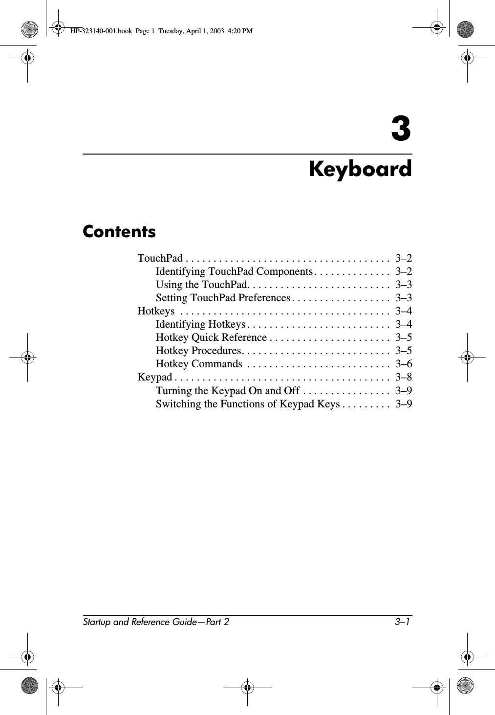 Startup and Reference Guide—Part 2 3–13KeyboardContentsTouchPad . . . . . . . . . . . . . . . . . . . . . . . . . . . . . . . . . . . . .  3–2Identifying TouchPad Components . . . . . . . . . . . . . .  3–2Using the TouchPad. . . . . . . . . . . . . . . . . . . . . . . . . .  3–3Setting TouchPad Preferences . . . . . . . . . . . . . . . . . .  3–3Hotkeys  . . . . . . . . . . . . . . . . . . . . . . . . . . . . . . . . . . . . . .  3–4Identifying Hotkeys . . . . . . . . . . . . . . . . . . . . . . . . . .  3–4Hotkey Quick Reference . . . . . . . . . . . . . . . . . . . . . .  3–5Hotkey Procedures. . . . . . . . . . . . . . . . . . . . . . . . . . .  3–5Hotkey Commands  . . . . . . . . . . . . . . . . . . . . . . . . . .  3–6Keypad . . . . . . . . . . . . . . . . . . . . . . . . . . . . . . . . . . . . . . .  3–8Turning the Keypad On and Off . . . . . . . . . . . . . . . .  3–9Switching the Functions of Keypad Keys . . . . . . . . .  3–9HP-323140-001.book  Page 1  Tuesday, April 1, 2003  4:20 PM