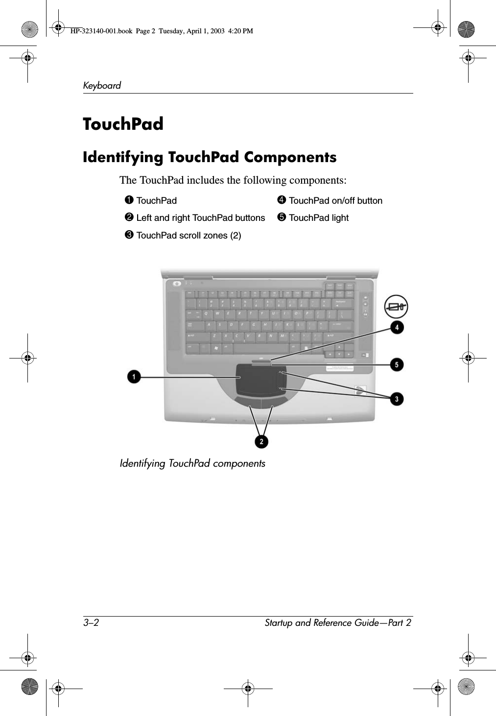 3–2 Startup and Reference Guide—Part 2KeyboardTouchPad Identifying TouchPad ComponentsThe TouchPad includes the following components:Identifying TouchPad components1 TouchPad 4 TouchPad on/off button2 Left and right TouchPad buttons 5 TouchPad light3 TouchPad scroll zones (2)HP-323140-001.book  Page 2  Tuesday, April 1, 2003  4:20 PM