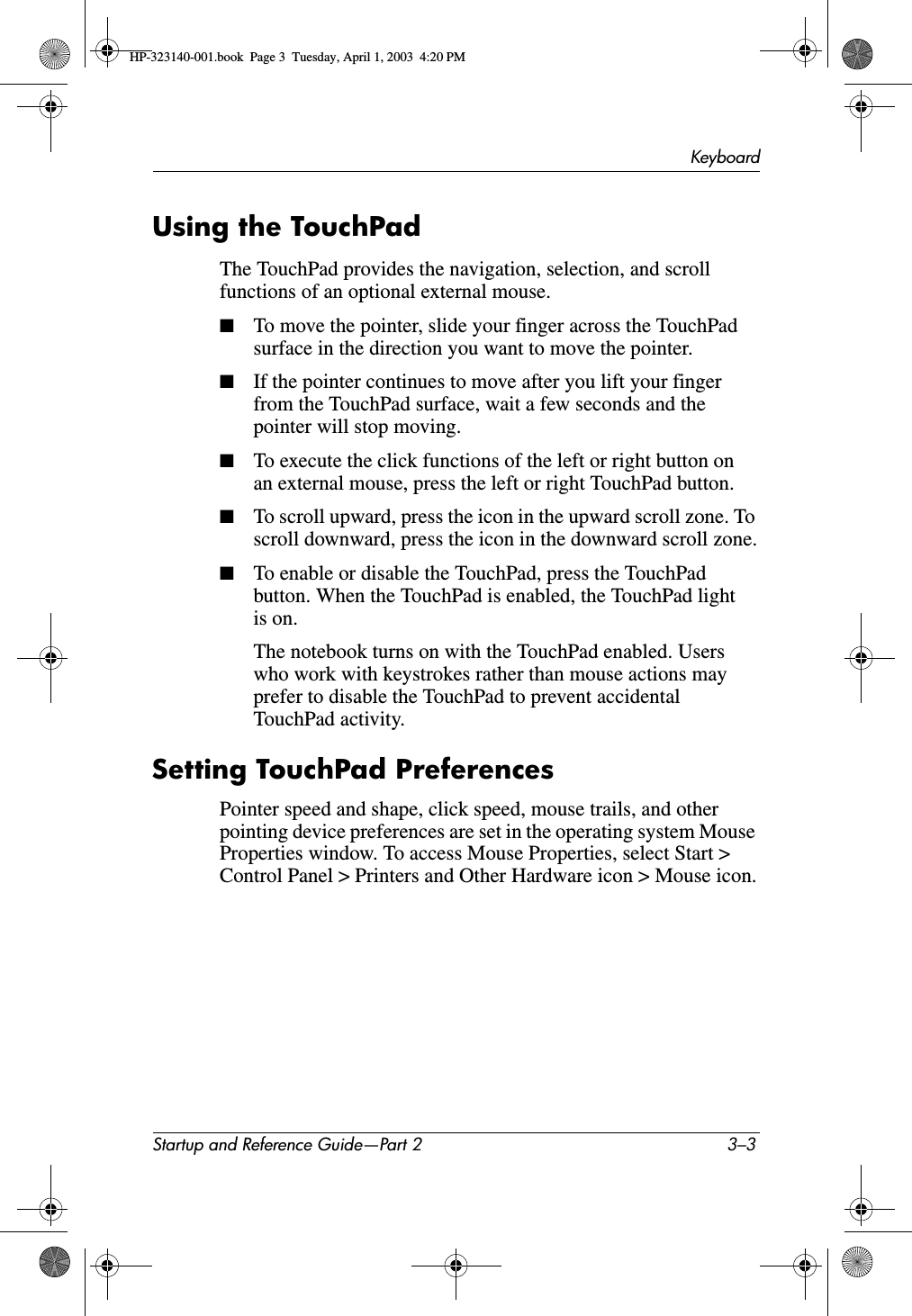KeyboardStartup and Reference Guide—Part 2 3–3Using the TouchPadThe TouchPad provides the navigation, selection, and scroll functions of an optional external mouse.■To move the pointer, slide your finger across the TouchPad surface in the direction you want to move the pointer.■If the pointer continues to move after you lift your finger from the TouchPad surface, wait a few seconds and the pointer will stop moving.■To execute the click functions of the left or right button on an external mouse, press the left or right TouchPad button.■To scroll upward, press the icon in the upward scroll zone. To scroll downward, press the icon in the downward scroll zone.■To enable or disable the TouchPad, press the TouchPad button. When the TouchPad is enabled, the TouchPad light is on.The notebook turns on with the TouchPad enabled. Users who work with keystrokes rather than mouse actions may prefer to disable the TouchPad to prevent accidental TouchPad activity.Setting TouchPad PreferencesPointer speed and shape, click speed, mouse trails, and other pointing device preferences are set in the operating system Mouse Properties window. To access Mouse Properties, select Start &gt; Control Panel &gt; Printers and Other Hardware icon &gt; Mouse icon.HP-323140-001.book  Page 3  Tuesday, April 1, 2003  4:20 PM