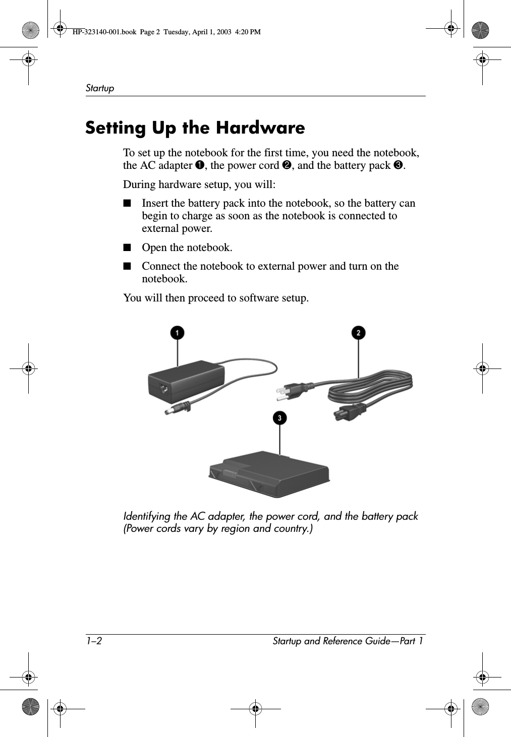 1–2 Startup and Reference Guide—Part 1StartupSetting Up the HardwareTo set up the notebook for the first time, you need the notebook, the AC adapter 1, the power cord 2, and the battery pack 3.During hardware setup, you will:■Insert the battery pack into the notebook, so the battery can begin to charge as soon as the notebook is connected to external power.■Open the notebook.■Connect the notebook to external power and turn on the notebook.You will then proceed to software setup.Identifying the AC adapter, the power cord, and the battery pack (Power cords vary by region and country.)HP-323140-001.book  Page 2  Tuesday, April 1, 2003  4:20 PM