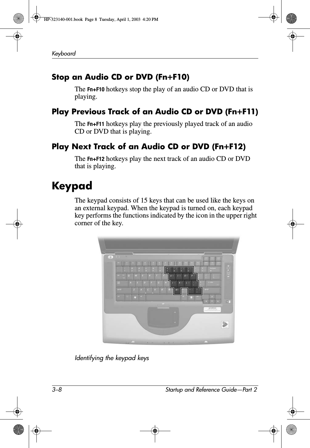3–8 Startup and Reference Guide—Part 2KeyboardStop an Audio CD or DVD (Fn+F10)The Fn+F10 hotkeys stop the play of an audio CD or DVD that is playing.Play Previous Track of an Audio CD or DVD (Fn+F11)The Fn+F11 hotkeys play the previously played track of an audio CD or DVD that is playing.Play Next Track of an Audio CD or DVD (Fn+F12)The Fn+F12 hotkeys play the next track of an audio CD or DVD that is playing.KeypadThe keypad consists of 15 keys that can be used like the keys on an external keypad. When the keypad is turned on, each keypad key performs the functions indicated by the icon in the upper right corner of the key.Identifying the keypad keysHP-323140-001.book  Page 8  Tuesday, April 1, 2003  4:20 PM