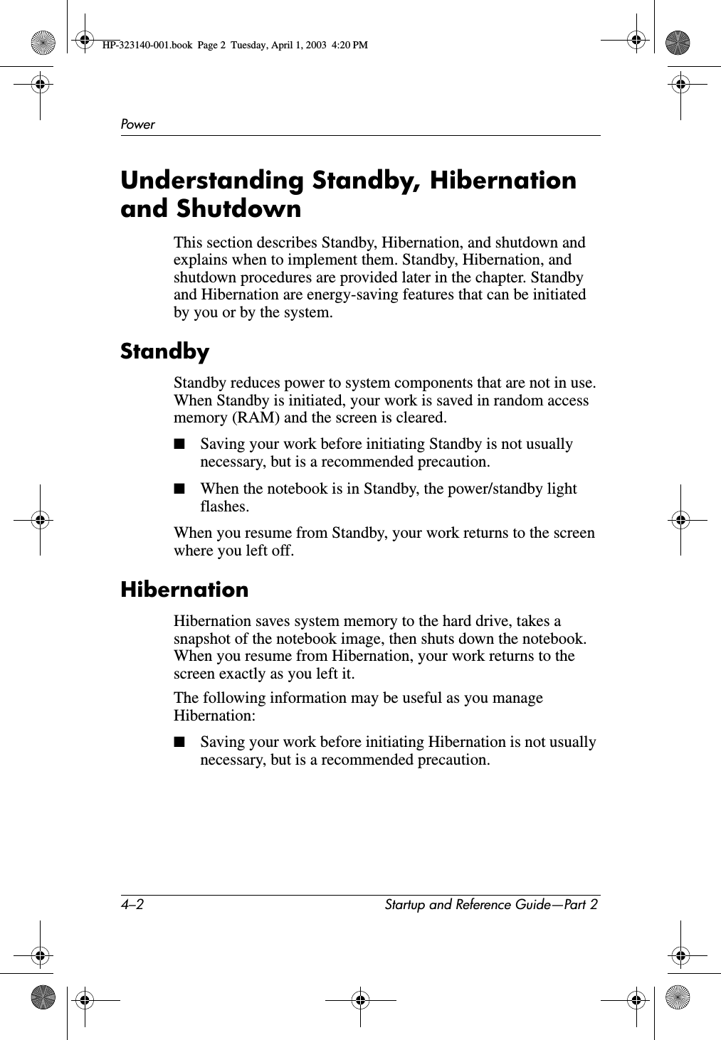 4–2 Startup and Reference Guide—Part 2PowerUnderstanding Standby, Hibernation and ShutdownThis section describes Standby, Hibernation, and shutdown and explains when to implement them. Standby, Hibernation, and shutdown procedures are provided later in the chapter. Standby and Hibernation are energy-saving features that can be initiated by you or by the system. StandbyStandby reduces power to system components that are not in use. When Standby is initiated, your work is saved in random access memory (RAM) and the screen is cleared. ■Saving your work before initiating Standby is not usually necessary, but is a recommended precaution.■When the notebook is in Standby, the power/standby light flashes.When you resume from Standby, your work returns to the screen where you left off.HibernationHibernation saves system memory to the hard drive, takes a snapshot of the notebook image, then shuts down the notebook. When you resume from Hibernation, your work returns to the screen exactly as you left it. The following information may be useful as you manage Hibernation:■Saving your work before initiating Hibernation is not usually necessary, but is a recommended precaution.HP-323140-001.book  Page 2  Tuesday, April 1, 2003  4:20 PM