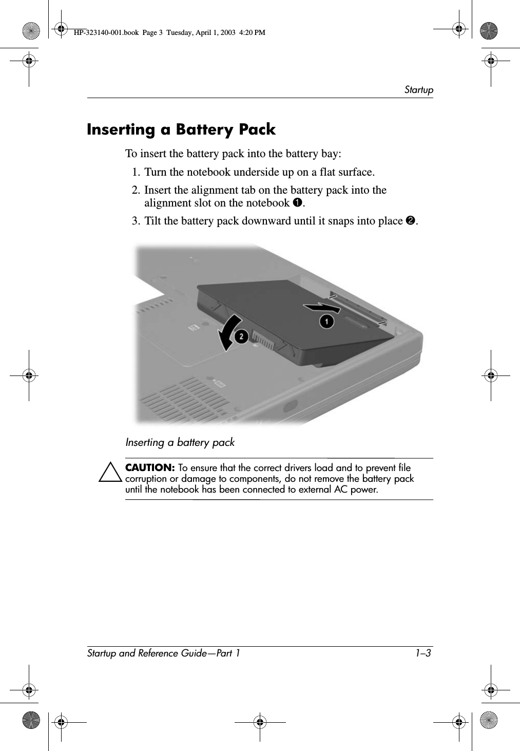 StartupStartup and Reference Guide—Part 1 1–3Inserting a Battery PackTo insert the battery pack into the battery bay:1. Turn the notebook underside up on a flat surface.2. Insert the alignment tab on the battery pack into the alignment slot on the notebook 1.3. Tilt the battery pack downward until it snaps into place 2.Inserting a battery packÄCAUTION: To ensure that the correct drivers load and to prevent file corruption or damage to components, do not remove the battery pack until the notebook has been connected to external AC power.HP-323140-001.book  Page 3  Tuesday, April 1, 2003  4:20 PM