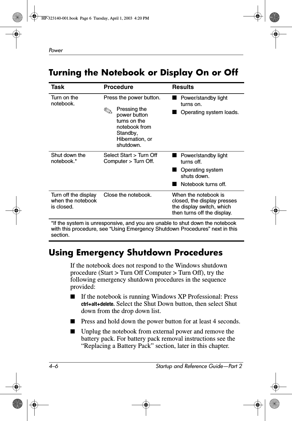 4–6 Startup and Reference Guide—Part 2PowerTurning the Notebook or Display On or OffUsing Emergency Shutdown ProceduresIf the notebook does not respond to the Windows shutdown procedure (Start &gt; Turn Off Computer &gt; Turn Off), try the following emergency shutdown procedures in the sequence provided:■If the notebook is running Windows XP Professional: Press ctrl+alt+delete. Select the Shut Down button, then select Shut down from the drop down list.■Press and hold down the power button for at least 4 seconds.■Unplug the notebook from external power and remove the battery pack. For battery pack removal instructions see the “Replacing a Battery Pack” section, later in this chapter.Task Procedure ResultsTurn on the notebook.Press the power button.✎Pressing the power button turns on the notebook from Standby,Hibernation, or shutdown.■Power/standby light turns on.■Operating system loads.Shut down the notebook.*Select Start &gt; Turn Off Computer &gt; Turn Off.■Power/standby light turns off.■Operating system shuts down.■Notebook turns off.Turn off the display when the notebook is closed.Close the notebook. When the notebook is closed, the display presses the display switch, which then turns off the display.*If the system is unresponsive, and you are unable to shut down the notebook with this procedure, see “Using Emergency Shutdown Procedures” next in this section.HP-323140-001.book  Page 6  Tuesday, April 1, 2003  4:20 PM