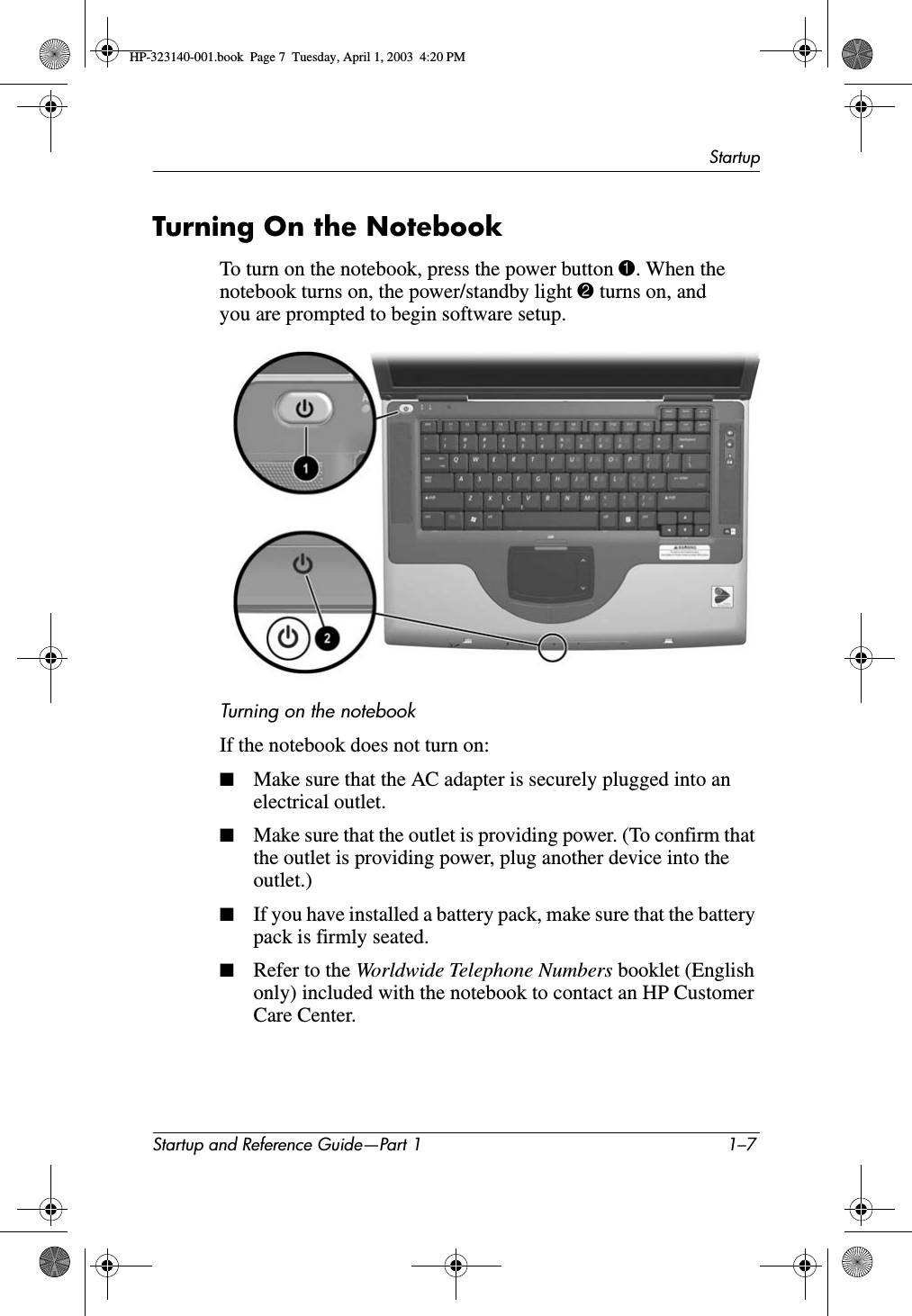 StartupStartup and Reference Guide—Part 1 1–7Turning On the NotebookTo turn on the notebook, press the power button 1. When the notebook turns on, the power/standby light 2 turns on, and you are prompted to begin software setup.Turning on the notebookIf the notebook does not turn on:■Make sure that the AC adapter is securely plugged into an electrical outlet.■Make sure that the outlet is providing power. (To confirm that the outlet is providing power, plug another device into the outlet.)■If you have installed a battery pack, make sure that the battery pack is firmly seated.■Refer to the Worldwide Telephone Numbers booklet (English only) included with the notebook to contact an HP Customer Care Center.HP-323140-001.book  Page 7  Tuesday, April 1, 2003  4:20 PM