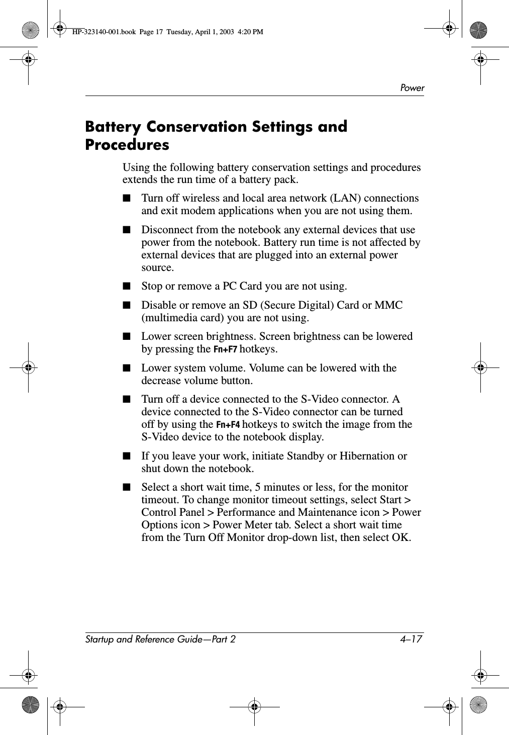 PowerStartup and Reference Guide—Part 2 4–17Battery Conservation Settings and ProceduresUsing the following battery conservation settings and procedures extends the run time of a battery pack.■Turn off wireless and local area network (LAN) connections and exit modem applications when you are not using them.■Disconnect from the notebook any external devices that use power from the notebook. Battery run time is not affected by external devices that are plugged into an external power source.■Stop or remove a PC Card you are not using.■Disable or remove an SD (Secure Digital) Card or MMC (multimedia card) you are not using.■Lower screen brightness. Screen brightness can be lowered by pressing the Fn+F7 hotkeys.■Lower system volume. Volume can be lowered with the decrease volume button.■Turn off a device connected to the S-Video connector. A device connected to the S-Video connector can be turned off by using the Fn+F4 hotkeys to switch the image from the S-Video device to the notebook display.■If you leave your work, initiate Standby or Hibernation or shut down the notebook.■Select a short wait time, 5 minutes or less, for the monitor timeout. To change monitor timeout settings, select Start &gt; Control Panel &gt; Performance and Maintenance icon &gt; Power Options icon &gt; Power Meter tab. Select a short wait time from the Turn Off Monitor drop-down list, then select OK.HP-323140-001.book  Page 17  Tuesday, April 1, 2003  4:20 PM
