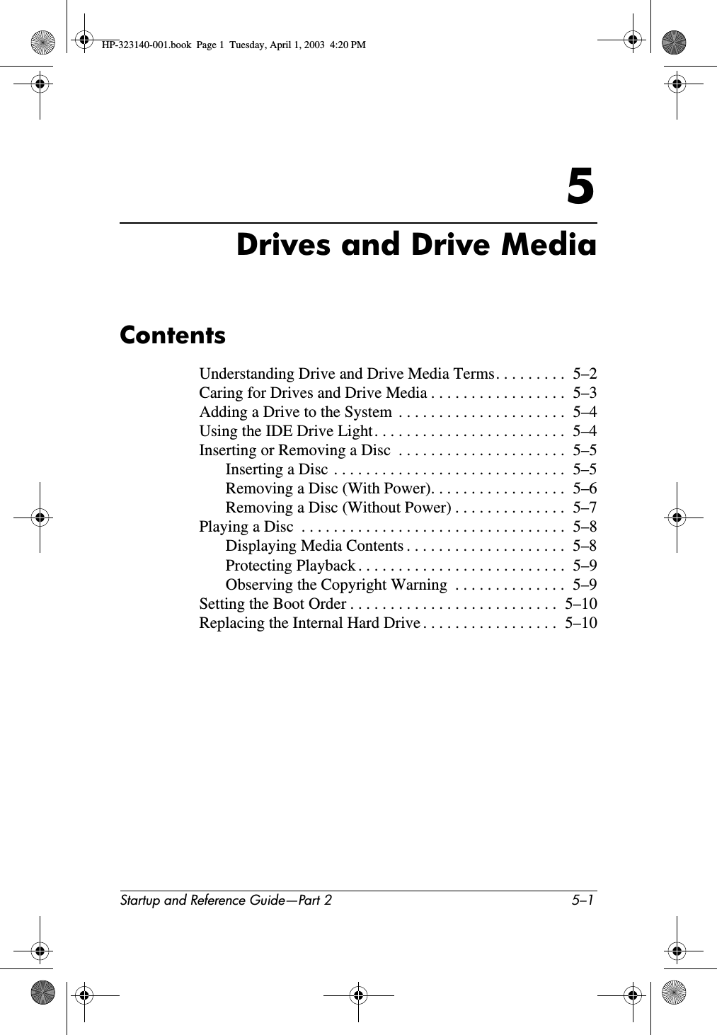Startup and Reference Guide—Part 2 5–15Drives and Drive MediaContentsUnderstanding Drive and Drive Media Terms. . . . . . . . .  5–2Caring for Drives and Drive Media . . . . . . . . . . . . . . . . .  5–3Adding a Drive to the System  . . . . . . . . . . . . . . . . . . . . .  5–4Using the IDE Drive Light. . . . . . . . . . . . . . . . . . . . . . . .  5–4Inserting or Removing a Disc  . . . . . . . . . . . . . . . . . . . . .  5–5Inserting a Disc . . . . . . . . . . . . . . . . . . . . . . . . . . . . .  5–5Removing a Disc (With Power). . . . . . . . . . . . . . . . .  5–6Removing a Disc (Without Power) . . . . . . . . . . . . . .  5–7Playing a Disc  . . . . . . . . . . . . . . . . . . . . . . . . . . . . . . . . .  5–8Displaying Media Contents . . . . . . . . . . . . . . . . . . . .  5–8Protecting Playback . . . . . . . . . . . . . . . . . . . . . . . . . .  5–9Observing the Copyright Warning  . . . . . . . . . . . . . .  5–9Setting the Boot Order . . . . . . . . . . . . . . . . . . . . . . . . . .  5–10Replacing the Internal Hard Drive . . . . . . . . . . . . . . . . .  5–10HP-323140-001.book  Page 1  Tuesday, April 1, 2003  4:20 PM