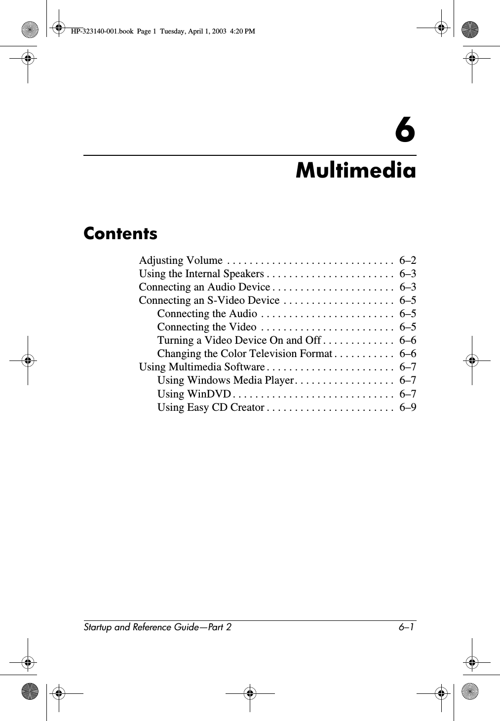 Startup and Reference Guide—Part 2 6–16MultimediaContentsAdjusting Volume  . . . . . . . . . . . . . . . . . . . . . . . . . . . . . .  6–2Using the Internal Speakers . . . . . . . . . . . . . . . . . . . . . . .  6–3Connecting an Audio Device . . . . . . . . . . . . . . . . . . . . . .  6–3Connecting an S-Video Device . . . . . . . . . . . . . . . . . . . .  6–5Connecting the Audio . . . . . . . . . . . . . . . . . . . . . . . .  6–5Connecting the Video  . . . . . . . . . . . . . . . . . . . . . . . .  6–5Turning a Video Device On and Off . . . . . . . . . . . . .  6–6Changing the Color Television Format . . . . . . . . . . .  6–6Using Multimedia Software . . . . . . . . . . . . . . . . . . . . . . .  6–7Using Windows Media Player. . . . . . . . . . . . . . . . . .  6–7Using WinDVD . . . . . . . . . . . . . . . . . . . . . . . . . . . . .  6–7Using Easy CD Creator . . . . . . . . . . . . . . . . . . . . . . .  6–9HP-323140-001.book  Page 1  Tuesday, April 1, 2003  4:20 PM
