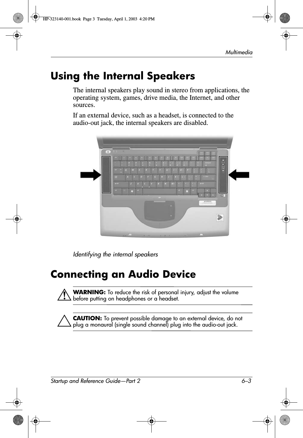 MultimediaStartup and Reference Guide—Part 2 6–3Using the Internal SpeakersThe internal speakers play sound in stereo from applications, the operating system, games, drive media, the Internet, and other sources.If an external device, such as a headset, is connected to the audio-out jack, the internal speakers are disabled.Identifying the internal speakersConnecting an Audio DeviceÅWARNING: To reduce the risk of personal injury, adjust the volume before putting on headphones or a headset.ÄCAUTION: To prevent possible damage to an external device, do not plug a monaural (single sound channel) plug into the audio-out jack.HP-323140-001.book  Page 3  Tuesday, April 1, 2003  4:20 PM