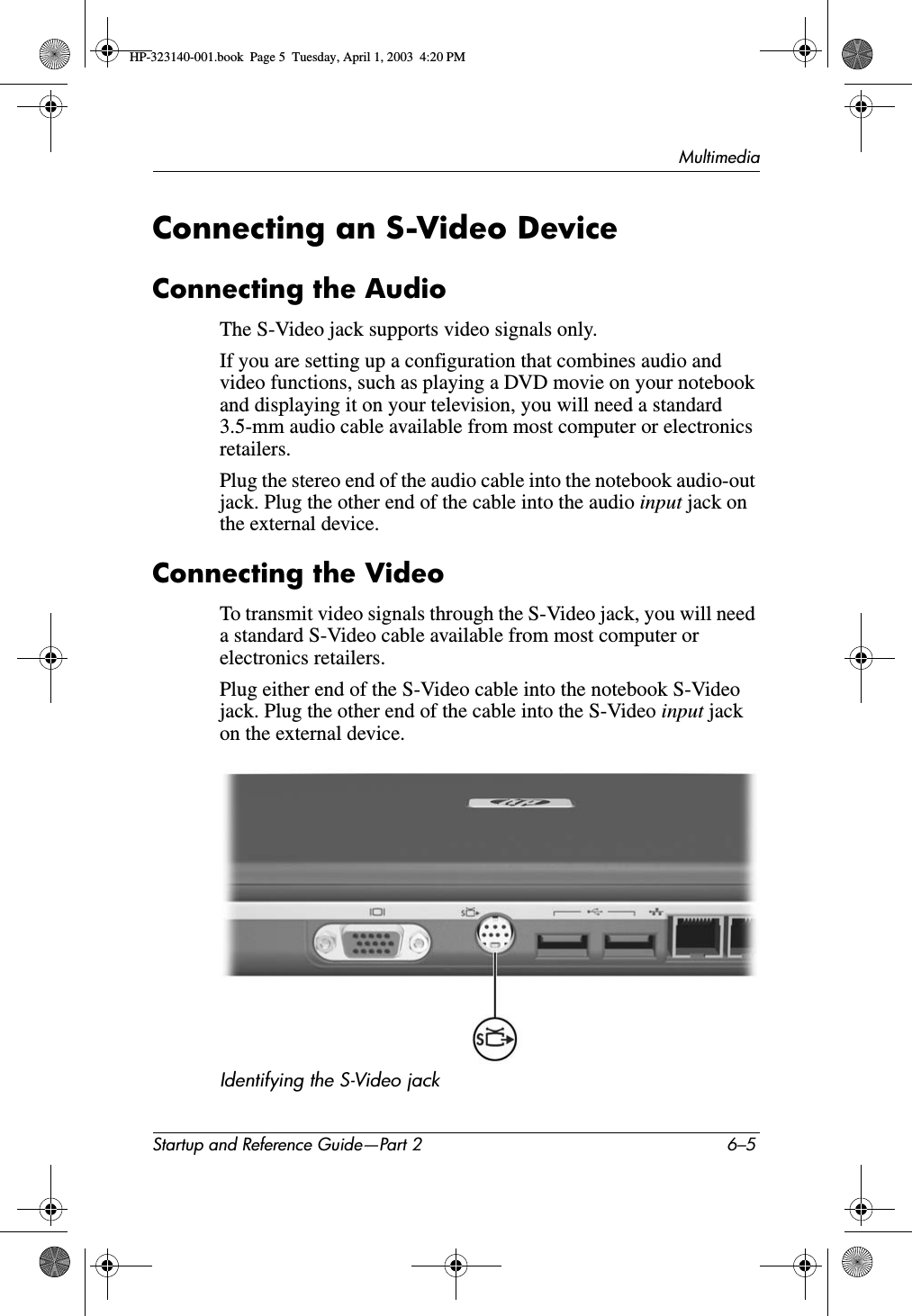MultimediaStartup and Reference Guide—Part 2 6–5Connecting an S-Video DeviceConnecting the AudioThe S-Video jack supports video signals only. If you are setting up a configuration that combines audio and video functions, such as playing a DVD movie on your notebook and displaying it on your television, you will need a standard 3.5-mm audio cable available from most computer or electronics retailers.Plug the stereo end of the audio cable into the notebook audio-out jack. Plug the other end of the cable into the audio input jack on the external device.Connecting the VideoTo transmit video signals through the S-Video jack, you will need a standard S-Video cable available from most computer or electronics retailers. Plug either end of the S-Video cable into the notebook S-Video jack. Plug the other end of the cable into the S-Video input jack on the external device.Identifying the S-Video jackHP-323140-001.book  Page 5  Tuesday, April 1, 2003  4:20 PM