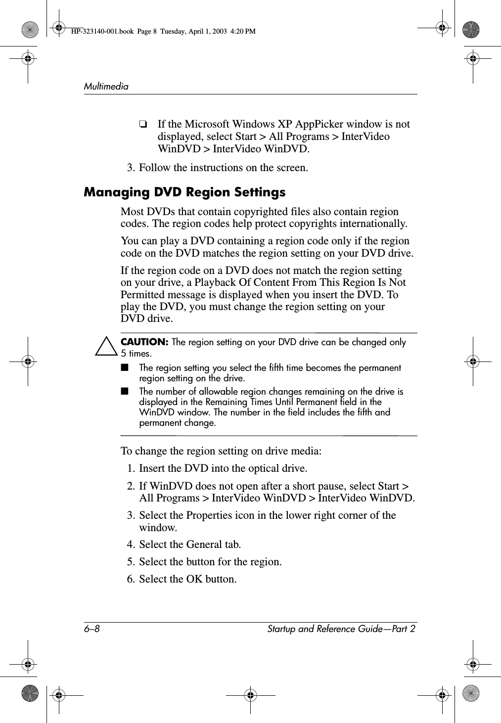 6–8 Startup and Reference Guide—Part 2Multimedia❏If the Microsoft Windows XP AppPicker window is not displayed, select Start &gt; All Programs &gt; InterVideo WinDVD &gt; InterVideo WinDVD.3. Follow the instructions on the screen.Managing DVD Region SettingsMost DVDs that contain copyrighted files also contain region codes. The region codes help protect copyrights internationally.You can play a DVD containing a region code only if the region code on the DVD matches the region setting on your DVD drive.If the region code on a DVD does not match the region setting on your drive, a Playback Of Content From This Region Is Not Permitted message is displayed when you insert the DVD. To play the DVD, you must change the region setting on your DVD drive.ÄCAUTION: The region setting on your DVD drive can be changed only 5times.■The region setting you select the fifth time becomes the permanent region setting on the drive.■The number of allowable region changes remaining on the drive is displayed in the Remaining Times Until Permanent field in the WinDVD window. The number in the field includes the fifth and permanent change.To change the region setting on drive media:1. Insert the DVD into the optical drive.2. If WinDVD does not open after a short pause, select Start &gt; All Programs &gt; InterVideo WinDVD &gt; InterVideo WinDVD.3. Select the Properties icon in the lower right corner of the window.4. Select the General tab.5. Select the button for the region.6. Select the OK button.HP-323140-001.book  Page 8  Tuesday, April 1, 2003  4:20 PM