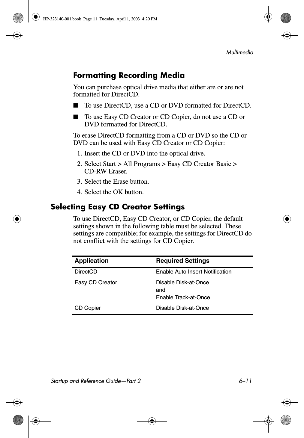 MultimediaStartup and Reference Guide—Part 2 6–11Formatting Recording MediaYou can purchase optical drive media that either are or are not formatted for DirectCD.■To use DirectCD, use a CD or DVD formatted for DirectCD.■To use Easy CD Creator or CD Copier, do not use a CD or DVD formatted for DirectCD.To erase DirectCD formatting from a CD or DVD so the CD or DVD can be used with Easy CD Creator or CD Copier:1. Insert the CD or DVD into the optical drive. 2. Select Start &gt; All Programs &gt; Easy CD Creator Basic &gt; CD-RW Eraser.3. Select the Erase button.4. Select the OK button.Selecting Easy CD Creator SettingsTo use DirectCD, Easy CD Creator, or CD Copier, the default settings shown in the following table must be selected. These settings are compatible; for example, the settings for DirectCD do not conflict with the settings for CD Copier.Application Required Settings DirectCD Enable Auto Insert NotificationEasy CD Creator Disable Disk-at-OnceandEnable Track-at-OnceCD Copier Disable Disk-at-OnceHP-323140-001.book  Page 11  Tuesday, April 1, 2003  4:20 PM