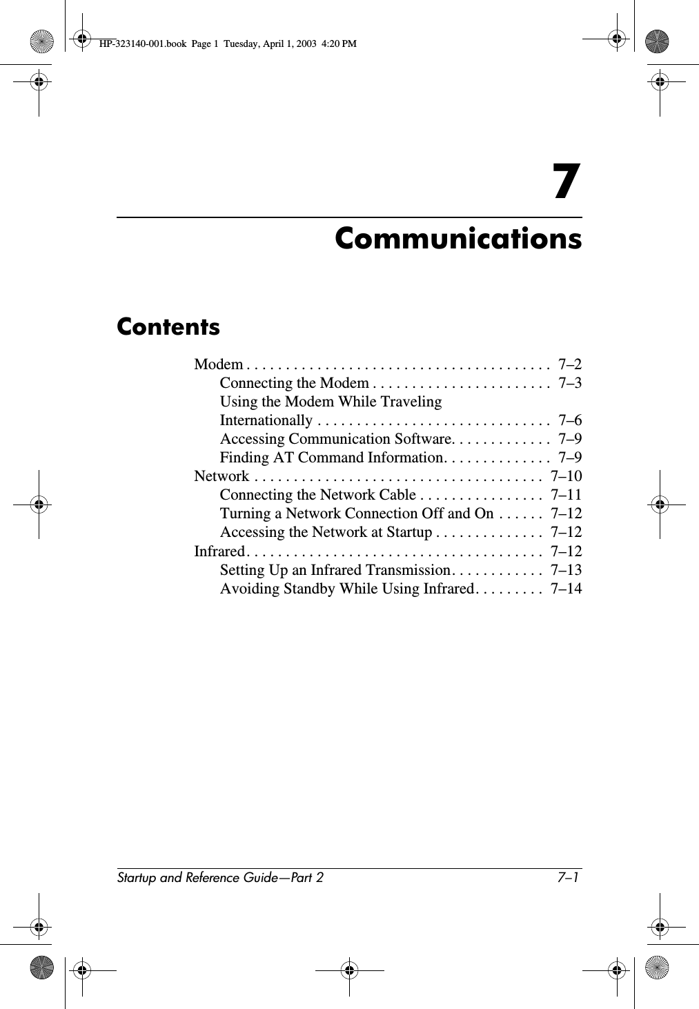 Startup and Reference Guide—Part 2 7–17CommunicationsContentsModem . . . . . . . . . . . . . . . . . . . . . . . . . . . . . . . . . . . . . . .  7–2Connecting the Modem . . . . . . . . . . . . . . . . . . . . . . .  7–3Using the Modem While Traveling Internationally . . . . . . . . . . . . . . . . . . . . . . . . . . . . . .  7–6Accessing Communication Software. . . . . . . . . . . . .  7–9Finding AT Command Information. . . . . . . . . . . . . .  7–9Network . . . . . . . . . . . . . . . . . . . . . . . . . . . . . . . . . . . . .  7–10Connecting the Network Cable . . . . . . . . . . . . . . . .  7–11Turning a Network Connection Off and On . . . . . .  7–12Accessing the Network at Startup . . . . . . . . . . . . . .  7–12Infrared. . . . . . . . . . . . . . . . . . . . . . . . . . . . . . . . . . . . . .  7–12Setting Up an Infrared Transmission. . . . . . . . . . . .  7–13Avoiding Standby While Using Infrared. . . . . . . . .  7–14HP-323140-001.book  Page 1  Tuesday, April 1, 2003  4:20 PM