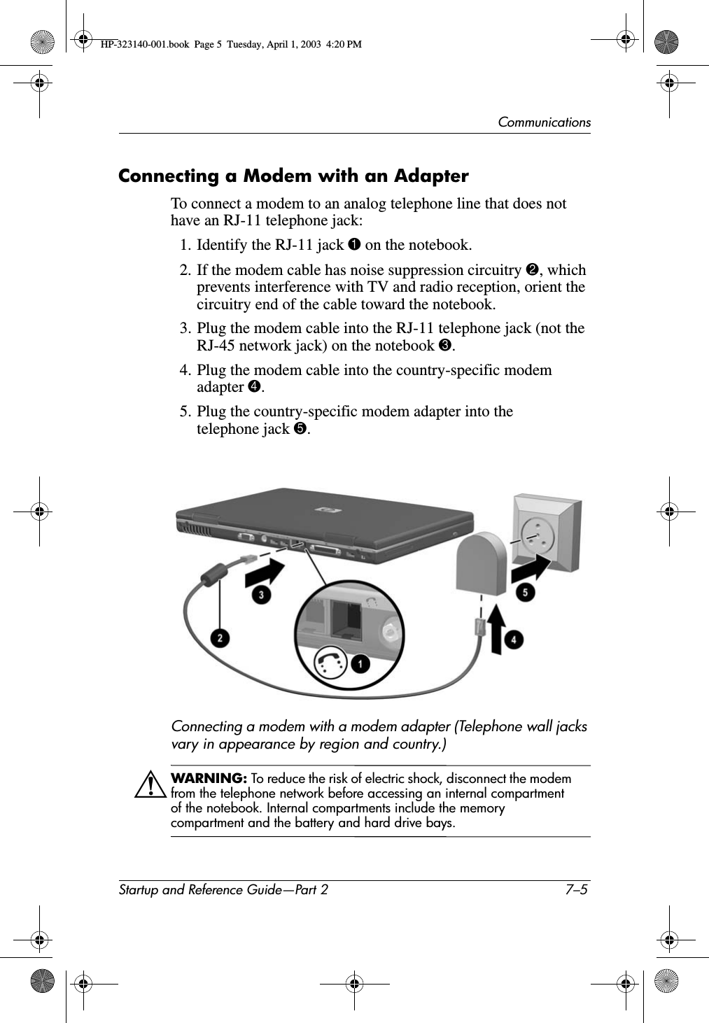 CommunicationsStartup and Reference Guide—Part 2 7–5Connecting a Modem with an AdapterTo connect a modem to an analog telephone line that does not have an RJ-11 telephone jack:1. Identify the RJ-11 jack 1 on the notebook.2. If the modem cable has noise suppression circuitry 2, which prevents interference with TV and radio reception, orient the circuitry end of the cable toward the notebook.3. Plug the modem cable into the RJ-11 telephone jack (not the RJ-45 network jack) on the notebook 3.4. Plug the modem cable into the country-specific modem adapter 4.5. Plug the country-specific modem adapter into the telephone jack 5.Connecting a modem with a modem adapter (Telephone wall jacks vary in appearance by region and country.)ÅWARNING: To reduce the risk of electric shock, disconnect the modem from the telephone network before accessing an internal compartment of the notebook. Internal compartments include the memory compartment and the battery and hard drive bays.HP-323140-001.book  Page 5  Tuesday, April 1, 2003  4:20 PM