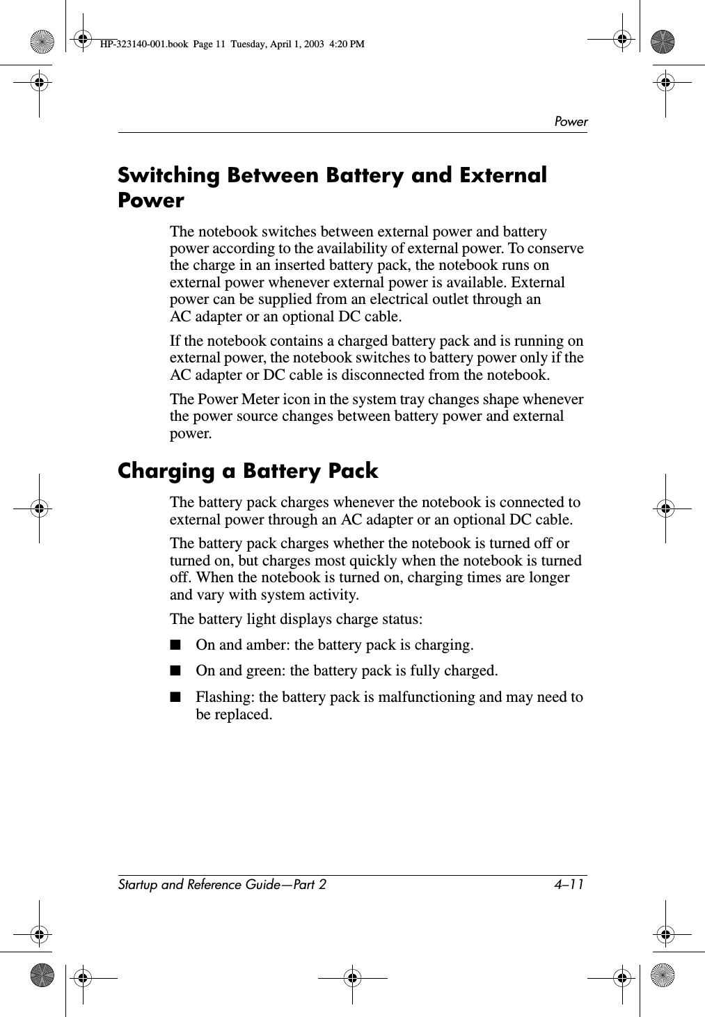 PowerStartup and Reference Guide—Part 2 4–11Switching Between Battery and External PowerThe notebook switches between external power and battery power according to the availability of external power. To conserve the charge in an inserted battery pack, the notebook runs on external power whenever external power is available. External power can be supplied from an electrical outlet through an AC adapter or an optional DC cable.If the notebook contains a charged battery pack and is running on external power, the notebook switches to battery power only if the AC adapter or DC cable is disconnected from the notebook.The Power Meter icon in the system tray changes shape whenever the power source changes between battery power and external power.Charging a Battery PackThe battery pack charges whenever the notebook is connected to external power through an AC adapter or an optional DC cable.The battery pack charges whether the notebook is turned off or turned on, but charges most quickly when the notebook is turned off. When the notebook is turned on, charging times are longer and vary with system activity.The battery light displays charge status:■On and amber: the battery pack is charging.■On and green: the battery pack is fully charged.■Flashing: the battery pack is malfunctioning and may need to be replaced.HP-323140-001.book  Page 11  Tuesday, April 1, 2003  4:20 PM