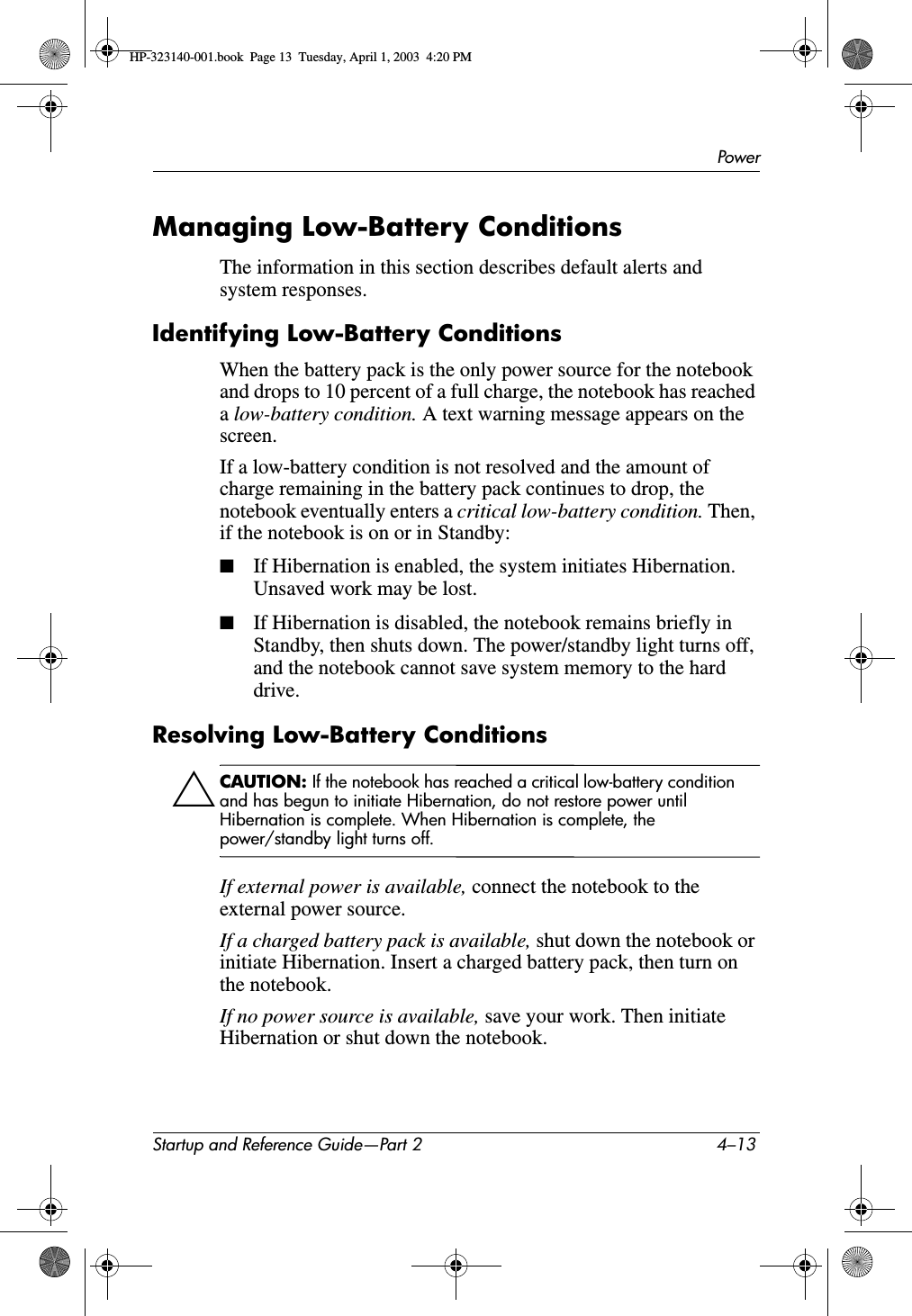 PowerStartup and Reference Guide—Part 2 4–13Managing Low-Battery ConditionsThe information in this section describes default alerts and system responses.Identifying Low-Battery ConditionsWhen the battery pack is the only power source for the notebook and drops to 10 percent of a full charge, the notebook has reached alow-battery condition. A text warning message appears on the screen.If a low-battery condition is not resolved and the amount of charge remaining in the battery pack continues to drop, the notebook eventually enters a critical low-battery condition. Then, if the notebook is on or in Standby:■If Hibernation is enabled, the system initiates Hibernation. Unsaved work may be lost.■If Hibernation is disabled, the notebook remains briefly in Standby, then shuts down. The power/standby light turns off, and the notebook cannot save system memory to the hard drive.Resolving Low-Battery ConditionsÄCAUTION: If the notebook has reached a critical low-battery condition and has begun to initiate Hibernation, do not restore power until Hibernation is complete. When Hibernation is complete, the power/standby light turns off.If external power is available, connect the notebook to the external power source.If a charged battery pack is available, shut down the notebook or initiate Hibernation. Insert a charged battery pack, then turn on the notebook.If no power source is available, save your work. Then initiate Hibernation or shut down the notebook.HP-323140-001.book  Page 13  Tuesday, April 1, 2003  4:20 PM